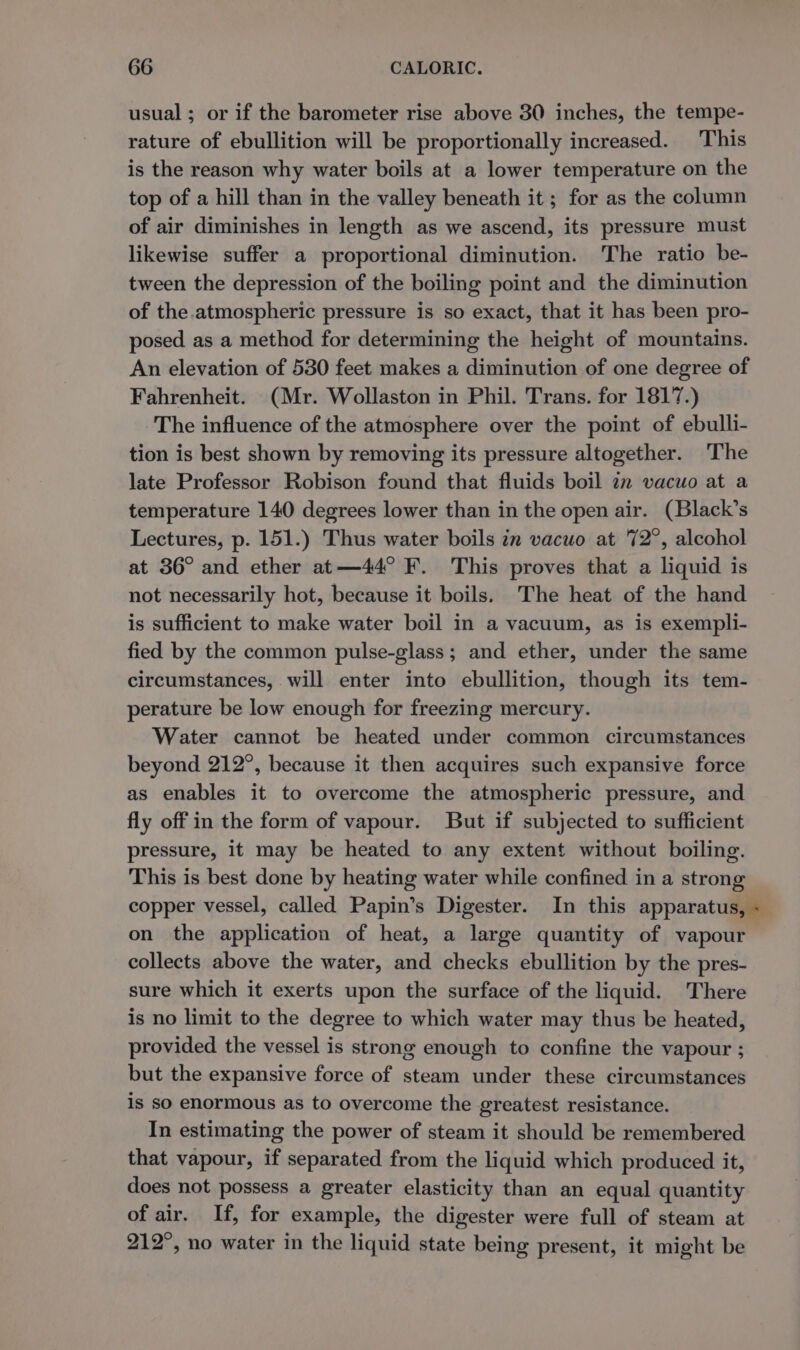 usual; or if the barometer rise above 30 inches, the tempe- rature of ebullition will be proportionally increased. This is the reason why water boils at a lower temperature on the top of a hill than in the valley beneath it ; for as the column of air diminishes in length as we ascend, its pressure must likewise suffer a proportional diminution. The ratio be- tween the depression of the boiling point and the diminution of the atmospheric pressure is so exact, that it has been pro- posed as a method for determining the height of mountains. An elevation of 530 feet makes a diminution of one degree of Fahrenheit. (Mr. Wollaston in Phil. Trans. for 1817.) The influence of the atmosphere over the point of ebulli- tion is best shown by removing its pressure altogether. The late Professor Robison found that fluids boil 2m vacuo at a temperature 140 degrees lower than in the open air. (Black’s Lectures, p. 151.) Thus water boils in vacuo at 72°, alcohol at 36° and ether at—44° F. This proves that a liquid is not necessarily hot, because it boils. The heat of the hand is sufficient to make water boil in a vacuum, as is exempli- fied by the common pulse-glass; and ether, under the same circumstances, will enter into ebullition, though its tem- perature be low enough for freezing mercury. Water cannot be heated under common circumstances beyond 212°, because it then acquires such expansive force as enables it to overcome the atmospheric pressure, and fly off in the form of vapour. But if subjected to sufficient pressure, it may be heated to any extent without boiling. This is best done by heating water while confined in a strong copper vessel, called Papin’s Digester. In this apparatus, « on the application of heat, a large quantity of vapour collects above the water, and checks ebullition by the pres- sure which it exerts upon the surface of the liquid. There is no limit to the degree to which water may thus be heated, provided the vessel is strong enough to confine the vapour ; but the expansive force of steam under these circumstances is so enormous as to overcome the greatest resistance. In estimating the power of steam it should be remembered that vapour, if separated from the liquid which produced it, does not possess a greater elasticity than an equal quantity of air. If, for example, the digester were full of steam at 212°, no water in the liquid state being present, it might be