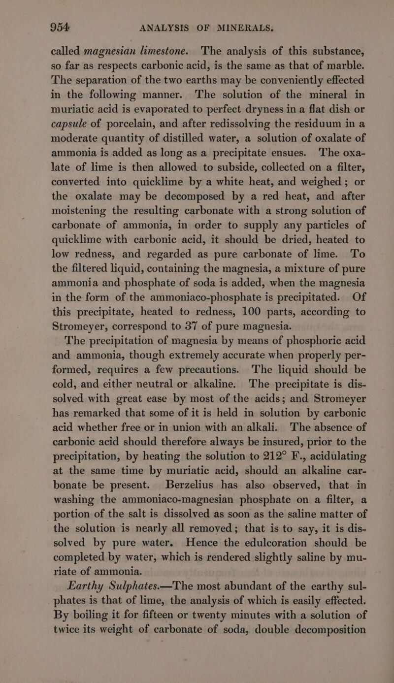 called magnesian limestone. The analysis of this substance, so far as respects carbonic acid, is the same as that of marble. The separation of the two earths may be conveniently effected in the following manner. The solution of the mineral in muriatic acid is evaporated to perfect dryness in a flat dish or capsule of porcelain, and after redissolving the residuum in a moderate quantity of distilled water, a solution of oxalate of ammonia is added as long as a precipitate ensues. The oxa- late of lime is then allowed to subside, collected on a filter, converted into quicklime by a white heat, and weighed ; or the oxalate may be decomposed by a red heat, and after moistening the resulting carbonate with a strong solution of carbonate of ammonia, in order to supply any particles of quicklime with carbonic acid, it should be dried, heated to low redness, and regarded as pure carbonate of lime. To the filtered liquid, containing the magnesia, a mixture of pure ammonia and phosphate of soda is added, when the magnesia in the form of the ammoniaco-phosphate is precipitated. Of this precipitate, heated to redness, 100 parts, according to Stromeyer, correspond to 37 of pure magnesia. The precipitation of magnesia by means of phosphoric acid and ammonia, though extremely accurate when properly per- formed, requires a few precautions. The liquid should be cold, and either neutral or alkaline. The precipitate is dis- solved with great ease by most of the acids; and Stromeyer has remarked that some of it is held in solution by carbonic acid whether free or in union with an alkali. The absence of carbonic acid should therefore always be insured, prior to the precipitation, by heating the solution to 212° F., acidulating at the same time by muriatic acid, should an alkaline car- bonate be present. Berzelius has also observed, that in washing the ammoniaco-magnesian phosphate on a filter, a portion of the salt is dissolved as soon as the saline matter of the solution is nearly all removed; that is to say, it is dis- solved by pure water. Hence the edulcoration should be completed by water, which is rendered slightly saline by mu- riate of ammonia. Earthy Sulphates—The most abundant of the earthy sul- _phates is that of lime, the analysis of which is easily effected. By boiling it for fifteen or twenty minutes with a solution of twice its weight of carbonate of soda, double decomposition