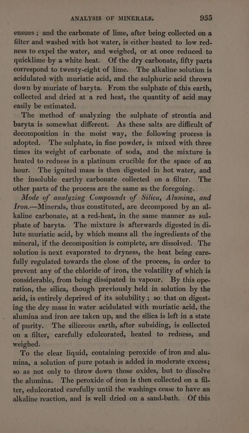 ensues ; and the carbonate of lime, after being collected on a filter and washed with hot water, is either heated to low red- ness to expel the water, and weighed, or at once reduced to quicklime by a white heat. Of the dry carbonate, fifty parts correspond to twenty-eight of lime. The alkaline solution is acidulated with muriatic acid, and the sulphuric acid thrown down by muriate of baryta. From the sulphate of this earth, collected and dried at a red heat, the quantity of acid may easily be estimated. The method of analyzing the sulphate of strontia and baryta is somewhat different. As these salts are difficult of decomposition in the moist way, the following process is adopted. ‘The sulphate, in fine powder, is mixed with three times its weight of carbonate of soda, and the mixture is heated to redness in a platinum crucible for the space of an hour. The ignited mass is then digested in hot water, and the insoluble earthy carbonate collected on a filter. The other parts of the process are the same as the foregoing. Mode of analyzing Compounds of Silica, Alumina, and Iron.—Minerals, thus constituted, are decomposed by an al- kaline carbonate, at a red-heat, in the same manner as sul- phate of baryta. The mixture is afterwards digested in di- lute muriatic acid, by which means all the ingredients of the mineral, if the decomposition is complete, are dissolved. The solution is next evaporated to dryness, the heat being care- fully regulated towards the close of the process, in order to prevent any of the chloride of iron, the volatility of which is considerable, from being dissipated in vapour. By this ope- ration, the silica, though previously held in solution by the acid, is entirely deprived of its solubility ; so that on digest- ing the dry mass in water acidulated with muriatic acid, the alumina and iron are taken up, and the silica is left in a state of purity. The siliceous earth, after subsiding, is collected on a filter, carefully edulcorated, heated to redness, and weighed. To the clear liquid, containing peroxide of iron and alu- mina, a solution of pure potash is added in moderate excess; so as not only to throw down those oxides, but to dissolve the alumina. The peroxide of iron is then collected on a fil- ter, edulcorated carefully until the washings cease to have an alkaline reaction, and is well dried on a sand-bath. Of this