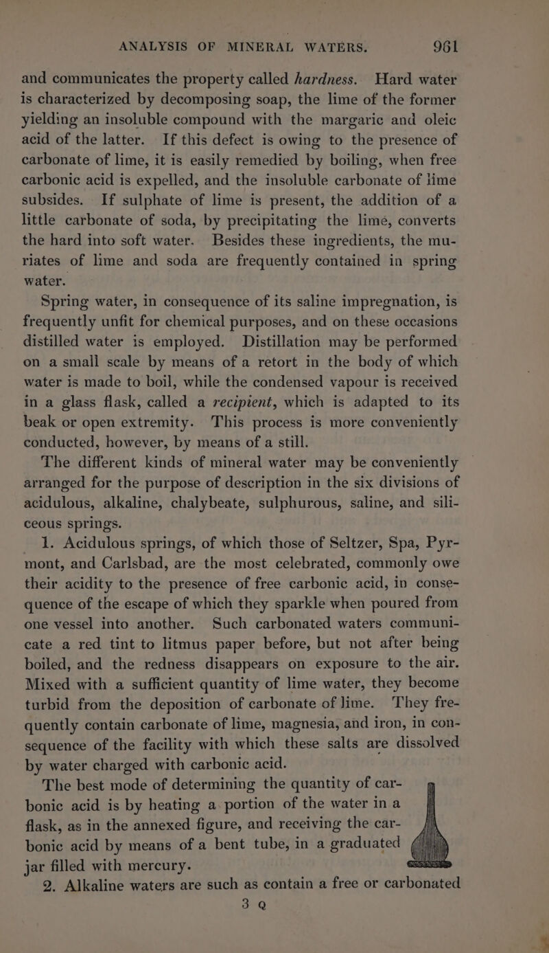 and communicates the property called hardness. Hard water is characterized by decomposing soap, the lime of the former yielding an insoluble compound with the margaric and oleic acid of the latter. If this defect is owing to the presence of carbonate of lime, it is easily remedied by boiling, when free carbonic acid is expelled, and the insoluble carbonate of lime subsides. If sulphate of lime is present, the addition of a little carbonate of soda, by precipitating the lime, converts the hard into soft water. Besides these ingredients, the mu- riates of lime and soda are frequently contained in spring water. Spring water, in consequence of its saline impregnation, 1s frequently unfit for chemical purposes, and on these occasions distilled water is employed. Distillation may be performed on a small scale by means of a retort in the body of which water is made to boil, while the condensed vapour is received in a glass flask, called a recipient, which is adapted to its beak or open extremity. This process is more conveniently conducted, however, by means of a still. The different kinds of mineral water may be conveniently arranged for the purpose of description in the six divisions of acidulous, alkaline, chalybeate, sulphurous, saline, and sili- ceous springs. 1. Acidulous springs, of which those of Seltzer, Spa, Pyr- mont, and Carlsbad, are the most celebrated, commonly owe their acidity to the presence of free carbonic acid, in conse- quence of the escape of which they sparkle when poured from one vessel into another. Such carbonated waters communi- cate a red tint to litmus paper before, but not after being boiled, and the redness disappears on exposure to the air. Mixed with a sufficient quantity of lime water, they become turbid from the deposition of carbonate of lime. They fre- quently contain carbonate of lime, magnesia, and iron, in con- sequence of the facility with which these salts are dissolved by water charged with carbonic acid. The best mode of determining the quantity of car- bonic acid is by heating a. portion of the water in a flask, as in the annexed figure, and receiving the car- bonic acid by means of a bent tube, in a graduated | jar filled with mercury. 2. Alkaline waters are such as contain a free or car banntetl 3 Q