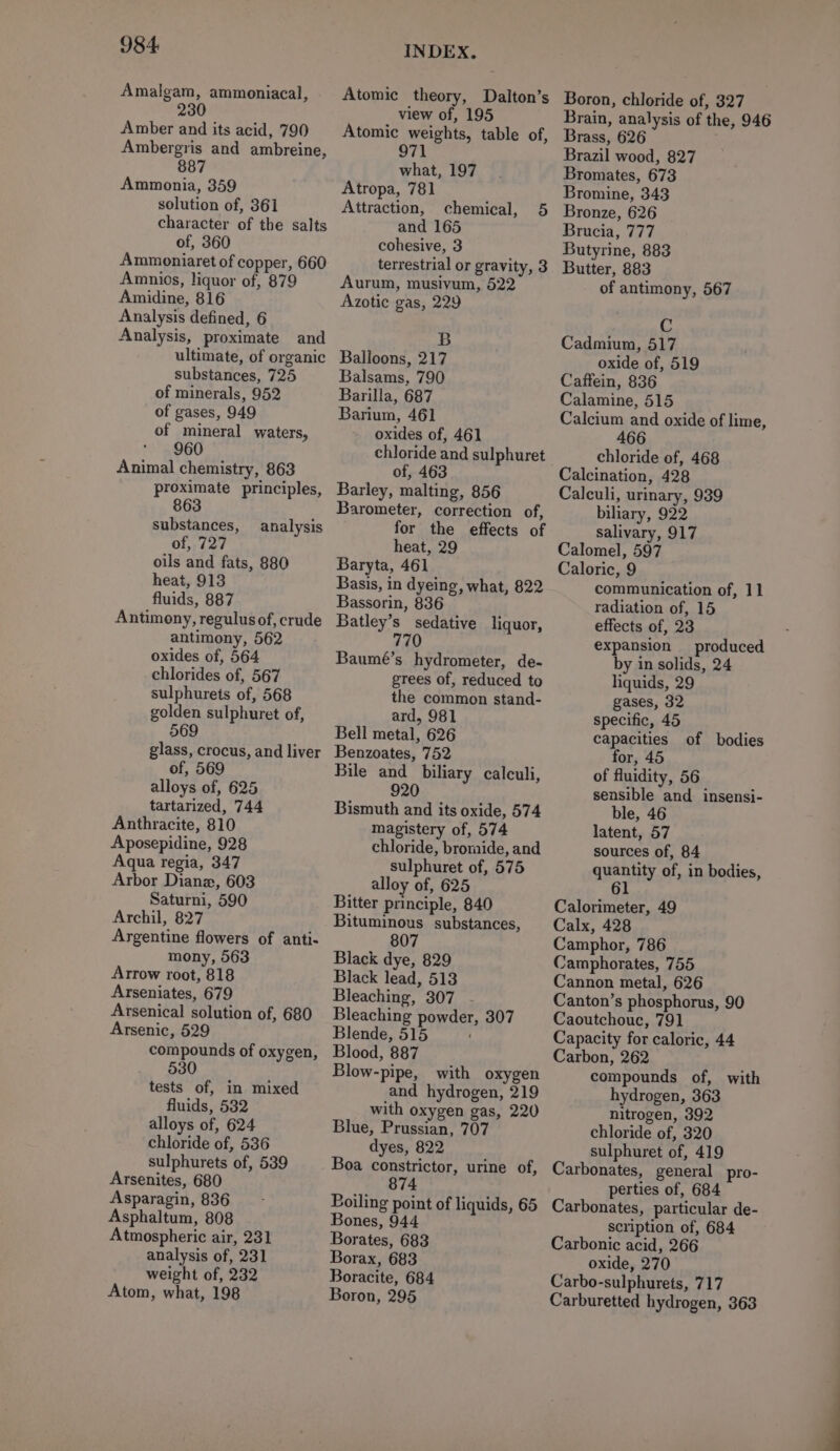 Amalgam, ammoniacal, 230 Amber and its acid, 790 Ambergris and ambreine, 887 Ammonia, 359 solution of, 361 character of the salts of, 360 Ammoniaret of copper, 660 Amnios, liquor of, 879 Amidine, 816 Analysis defined, 6 Analysis, proximate and ultimate, of organic substances, 725 of minerals, 952 of gases, 949 of mineral waters, 960 Animal chemistry, 863 proximate principles, 63 substances, analysis of, 727 oils and fats, 880 heat, 913 fluids, 887 Antimony, regulus of, crude antimony, 562 oxides of, 564 chlorides of, 567 sulphurets of, 568 golden sulphuret of, 569 glass, crocus, and liver of, 569 alloys of, 625 tartarized, 744 Anthracite, 810 Aposepidine, 928 Aqua regia, 347 Arbor Diane, 603 Saturni, 590 Archil, 827 Argentine flowers of anti- mony, 563 Arrow root, 818 Arseniates, 679 Arsenical solution of, 680 Arsenic, 529 compounds of oxygen, 530 tests of, in mixed fluids, 5382 alloys of, 624 chloride of, 536 sulphurets of, 539 Arsenites, 680 Asparagin, 836 Asphaltum, 808 Atmospheric air, 231 analysis of, 231 weight of, 232 Atom, what, 198 INDEX. Atomic theory, Dalton’s view of, 195 Atomic weights, table of, 971 what, 197 Atropa, 781 Attraction, chemical, 5 and 165 cohesive, 3 terrestrial or gravity, 3 Aurum, musivum, 522 Azotic gas, 229 B Balloons, 217 Balsams, 790 Barilla, 687 Barium, 461 oxides of, 461 chloride and sulphuret of, 463 Barley, malting, 856 Barometer, correction of, for the effects of heat, 29 Baryta, 461 Basis, in dyeing, what, 822 Bassorin, 836 Batley’s sedative liquor, 770 Baumé’s hydrometer, de- grees of, reduced to the common stand- ard, 981 Bell metal, 626 Benzoates, 752 Bile and biliary calculi, 920 Bismuth and its oxide, 574 magistery of, 574 chloride, bromide, and sulphuret of, 575 alloy of, 625 Bitter principle, 840 Bituminous substances, 807 Black dye, 829 Black lead, 513 Bleaching, 307 . Bleaching powder, 307 Blende, 515 Blood, 887 Blow-pipe, with oxygen and hydrogen, 219 with oxygen gas, 220 Blue, Prussian, 707 dyes, 822 Boa constrictor, urine of, 74 Boiling point of liquids, 65 Bones, 944 Borates, 683 Borax, 683 Boracite, 684 Boron, 295 Boron, chloride of, 327 Brain, analysis of the, 946 Brass, 626 Brazil wood, 827 Bromates, 673 Bromine, 343 Bronze, 626 Brucia, 777 Butyrine, 883 Butter, 883 of antimony, 567 C Cadmium, 517 oxide of, 519 Caffein, 836 Calamine, 515 Calcium and oxide of lime, 466 chloride of, 468 Calcination, 428 Calculi, urinary, 939 biliary, 922 salivary, 917 Calomel, 597 Caloric, 9 communication of, 11 radiation of, 15 effects of, 23 expansion _ produced by in solids, 24 liquids, 29 gases, 32 specific, 45 capacities for, 45 of fluidity, 56 sensible and insensi- ble, 46 latent, 57 sources of, 84 quantity of, in bodies, 61 of bodies Calorimeter, 49 Calx, 428 Camphor, 786 Camphorates, 755 Cannon metal, 626 Canton’s phosphorus, 90 Caoutchouc, 791 Capacity for caloric, 44 Carbon, 262 compounds of, with hydrogen, 363 nitrogen, 392 chloride of, 320 sulphuret of, 419 Carbonates, general pro- perties of, 684 Carbonates, particular de- scription of, 684 Carbonic acid, 266 oxide, 270 Carbo-sulphurets, 717 Carburetted hydrogen, 363