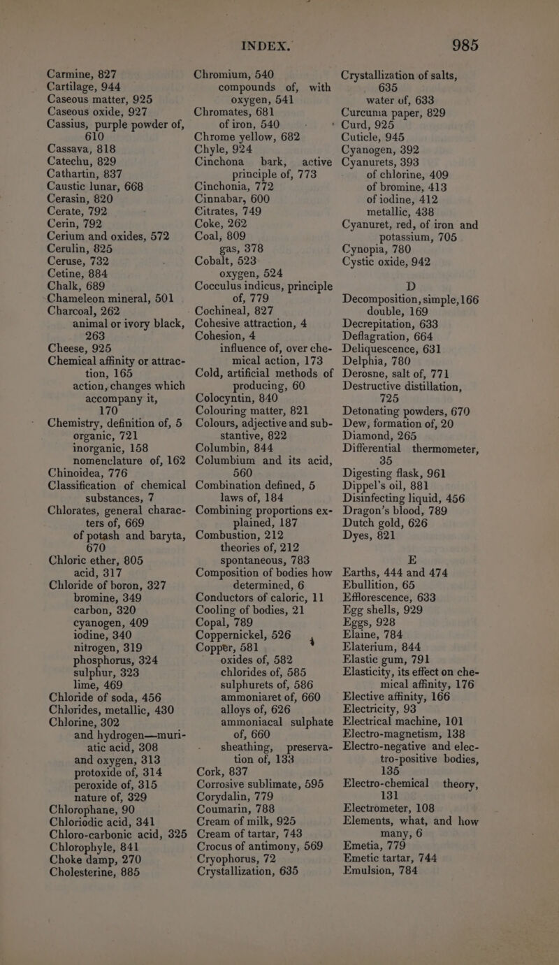 Carmine, 827 Cartilage, 944 Caseous matter, 925 Caseous oxide, 927 Cassius, purple powder of, 610 Cassava, 818 Catechu, 829 Cathartin, 837 Caustic lunar, 668 Cerasin, 820 Cerate, 792 Cerin, 792 Cerium and oxides, 572 Cerulin, 825 Ceruse, 732 Cetine, 884 Chalk, 689 Chameleon mineral, 501 Charcoal, 262 animal or ivory black, Cheese, 925 Chemical affinity or attrac- tion, 165 action, changes which accompany it, 170 Chemistry, definition of, 5 organic, 721 inorganic, 158 nomenclature of, 162 Chinoidea, 776 Classification of chemical substances, 7 Chlorates, general charac- ters of, 669 of potash and baryta, 670 Chloric ether, 805 acid, 317 Chloride of boron, 327 bromine, 349 carbon, 320 cyanogen, 409 iodine, 340 nitrogen, 319 phosphorus, 324 sulphur, 323 lime, 469 Chloride of soda, 456 Chlorides, metallic, 430 Chlorine, 302 and hydrogen—muri- atic acid, 308 and oxygen, 313 protoxide of, 314 peroxide of, 315 nature of, 329 Chlorophane, 90 Chloriodic acid, 341 Chloro-carbonic acid, 325 Chlorophyle, 841 Choke damp, 270 Cholesterine, 885 INDEX, Chromium, 540 compounds of, with oxygen, 541 Chromates, 681 of iron, 540 Chrome yellow, 682 Chyle, 924 Cinchona bark, active principle of, 773 Cinchonia, 772 Cinnabar, 600 Citrates, 749 Coke, 262 Coal, 809 gas, 378 Cobalt, 523 oxygen, 524 Cocculus indicus, principle of, 779 Cochineal, 827 Cohesive attraction, 4 Cohesion, 4 influence of, over che- mical action, 173 Cold, artificial methods of producing, 60 Colocyntin, 840 Colouring matter, 821 Colours, adjective and sub- stantive, 822 Columbin, 844 Columbium and its acid, 560 Combination defined, 5 laws of, 184 Combining proportions ex- plained, 187 Combustion, 212 theories of, 212 spontaneous, 783 Composition of bodies how determined, 6 Conductors of caloric, 11 Cooling of bodies, 21 Copal, 789 Coppernickel, 526 Copper, 581 ' oxides of, 582 chlorides of, 585 sulphurets of, 586 ammoniaret of, 660 alloys of, 626 ammoniacal sulphate 4 of, 660 sheathing, preserva- tion of, 133 Cork, 837 Corrosive sublimate, 595 Corydalin, 779 Coumarin, 788 Cream of milk, 925 Cream of tartar, 743 Crocus of antimony, 569 Cryophorus, 72 Crystallization, 635 985 Crystallization of salts, water of, 633 Curcuma paper, 829 Cuticle, 945 Cyanogen, 392 Cyanurets, 393 of chlorine, 409 of bromine, 413 of iodine, 412 metallic, 488 Cyanuret, red, of iron and potassium, 705 Cynopia, 780 Cystic oxide, 942 D Decomposition, simple, 166 double, 169 Decrepitation, 633 Deflagration, 664 Deliquescence, 631 Delphia, 780 Derosne, salt of, 771 Destructive distillation, Detonating powders, 670 Dew, formation of, 20 Diamond, 265 Differential thermometer, 35 Digesting flask, 961 Dippel’s oil, 881 Disinfecting liquid, 456 Dragon’s blood, 789 Dutch gold, 626 Dyes, 821 E Earths, 444 and 474 Ebullition, 65 Efflorescence, 633 Egg shells, 929 Eggs, 928 Elaine, 784 Elaterium, 844 Elastic gum, 791 Elasticity, its effect on che- mical affinity, 176 Elective affinity, 166 Electricity, 93 Electrical machine, 101 Electro-magnetism, 138 Electro-negative and elec- tro-positive bodies, 135 Electro-chemical _ theory, Electrometer, 108 Elements, what, and how many, 6 Emetia, 779 Emetic tartar, 744 Emulsion, 784