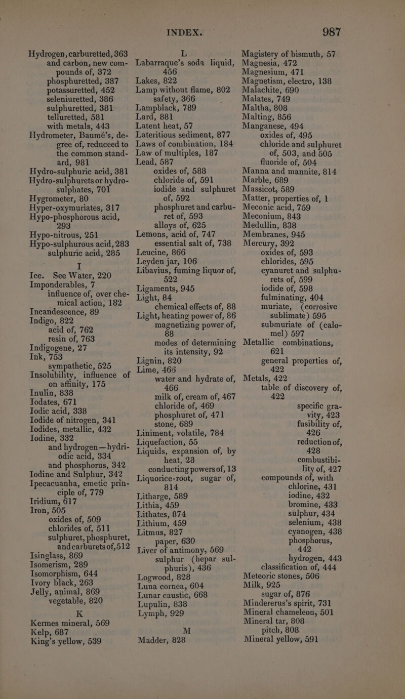 Hydrogen, carburetted, 363 and carbon, new com- pounds of, 372 phosphuretted, 387 potassuretted, 452 seleniuretted, 386 sulphuretted, 381 telluretted, 581 with metals, 443 Hydrometer, Baumé’s, de- gree of, reduceed to the common stand- ard, 981 Hydro-sulphuric acid, 381 Hydro-sulphurets or hydro- sulphates, 701 Hygrometer, 80 Hyper-oxymuriates, 317 Hypo-phosphorous acid, 293 Hypo-nitrous, 251 Hypo-sulphurous acid, 283 sulphuric acid, 285 I Ice. See Water, 220 Imponderables, 7 influence of, over che- mical action, 182 Incandescence, 89 Indigo, 822 acid of, 762 resin of, 763 Indigogene, 27 Ink, 753 sympathetic, Dap Insolubility, influence of on affinity, 175 Inulin, 838 Todates, 671 Todic acid, 338 Iodide of nitrogen, 341 Todides, metallic, 432 Todine, 332 and hydrogen —hydri- odic acid, 334 and phosphorus, 342 Iodine and Sulphur, 342 Ipecacuanha, emetic prin- ciple of, 779 Iridium, 617 Iron, 505 oxides of, 509 chlorides of, 511 sulphuret, phosphuret, andcarburets of 512 Isinglass, 869 Isomerism, 289 Isomorphism, 644 Ivory black, 263 Jelly, animal, 869 vegetable, 820 K Kermes mineral, 569 Kelp, 687 King’s yellow, 539 INDEX. Labarraque’s soda liquid, 456 Lakes, 822 Lamp without flame, 802 safety, 366 Lampblack, 789 Lard, 881 Latent heat, 57 Lateritious sediment, 877 Laws of combination, 184 Law of multiples, 187 Lead, 587 oxides of, 588 chloride of, 591 iodide and sulphuret of, 592 phosphuret and carbu- ret of, 593 alloys of, 625 Lemons, acid of, 747 essential salt of, 738 Leucine, 866 Leyden jar, 106 Libavius, fuming liquor of, 522 Ligaments, 945 Light, 84 chemical effects of, 88 Light, heating power of, 86 magnetizing power of, 88 modes of determining its intensity, 92 Lignin, 820 Lime, 466 water and hydrate of, milk of, cream of, 467 chloride of, 469 phosphuret of, 471 stone, 689 Liniment, volatile, 784 Liquefaction, 55 Liquids, expansion of, by heat, 22 conducting powersof, 13 Liquorice-root, sugar of, 14 Litharge, 589 Lithia, 459 Lithates, 874 Lithium, 459 Litmus, 827 paper, 630 Liver of antimony, 569 sulphur (hepar sul- phuris), 436 Logwood, 828 Luna cornea, 604 Lunar caustic, 668 Lupulin, 838 Lymph, 929 M Madder, 828 987 Magistery of bismuth, 57 Magnesia, 472 Magnesium, 471 Magnetism, electro, 138 Malachite, 690 Malates, 749 Maltha, 808 Malting, 856 Manganese, 494 oxides of, 495 chloride and sulphuret of, 503, and 505 fluoride of, 504 Manna and mannite, 814 Marble, 689 Massicot, 589 Matter, properties of, 1 Meconic acid, 759 Meconium, 843 Medullin, 838 Membranes, 945 Mercury, 392 oxides of, 593 chlorides, 595 cyanuret and sulphu- rets of, 599 iodide of, 598 fulminating, 404 muriate, (corrosive sublimate) 595 submuriate of (calo- mel) 597 Metallic combinations, general properties of, 422 Metals, 422- table of discovery of, 2 specific gra- vity, 423 fusibility of, 426 reduction of, 428 combustibi- lity of, 427 compounds of, with chlorine, 431 iodine, 432 bromine, 433 sulphur, 434 selenium, 438 cyanogen, 438 phosphorus, 442 hydrogen, 443 classification of, 444 Meteoric stones, 506 Milk, 925 sugar of, 876 Mindererus’s spirit, 731 Mineral chameleon, 501 Mineral tar, 808 pitch, 808 Mineral yellow, 591