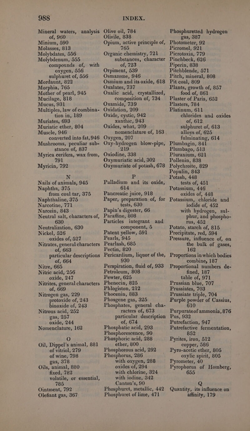 Mineral waters, analysis of, 960 Minium, 590 Molasses, 813 Molybdates, 556 Molybdenum, 555 compounds of, with oxygen, 556 sulphuret of, 556 Mordaunt, 822 Morphia, 765 Mother of pearl, 945 Mucilage, 818 Mucus, 931 Multiples, law of combina- tion in, 189 Muriates, 693 Muriatic ether, 804 Muscle, 946 converted into fat, 946 Mushrooms, peculiar sub- stance of, 837 Myrica cerifera, wax from, 791 Myricin, 792 N Nails of animals, 945 Naphtha, 375 from coal tar, 375 Naphthaline, 375 Narcotine, 771 Narcein, 843 Neutral salt, characters of, 630 Neutralization, 630 Nickel, 526 oxides of, 527 Nitrates, general characters of, 663 particular descriptions of, 664 Nitre, 665 Nitric acid, 256 oxide, 247 Nitrites, general characters of, 669 Nitrogen gas, 229 protoxide of, 243 binoxide of, 243 Nitrous acid, 252 gas, 257 oxide, 244 Nomenclature, 162 O Oil, Dippel’s animal, 881 of vitriol, 279 of wine, 798 gas, 378 Oils, animal, 880 fixed, 782 volatile, or essential, 785 Ointment, 792 Olefiant gas, 367 Olive oil, 784 Olivile, 838 Opium, active principle of, 765 Organic chemistry, 721 substances, character of, 723 Orpiment, 539 Osmazome, 946 Osmium and its oxide, 618 Oxalates, 737 Oxalic acid, crystallized, composition of, 734 Oxamide, 739 Oxidation, 209 Oxide, cystic, 942 xanthic, 943 Oxides, what, 209 Oxygen, 207 Oxy-hydrogen blow-pipe, 219 Oxiodine, 338 Oxymuriatic acid, 302 Oxymuriate of potash, 678 Palladium and its oxide, 614 Pancreatic juice, 918 Paper, preparation of, for tests, 630 Papin’s digester, 66 Paraffine, 808 Particles integrant and component, 5 Patent yellow, 591 Pearls, 945 Pearlash, 685 Pectin, 820 Pericardium, liquor of the, 930 Perspiration, fluid of, 933 Petroleum, 808 Pewter, 625 Phenecin, 825 Phlogiston, 212 Phocenin, 883 Phosgene gas, 325 Phosphates, general cha- racters of, 673 particular description of, 674 Phosphatic acid, 293 Phosphorescence, 90 Phosphoric acid, 288 ether, 800 Phosphorous acid, 292 Phosphorus, 286 with oxygen, 288 oxides of, 294 with chlorine, 324 with iodine, 342 Canton’s, 90 Phosphuret, metallic, 442 Phosphuret of lime, 471 Phosphuretted hydrogen gas, 387 Photometer, 92 Picromel, 921 Picrotoxia, 779 Pinchbeck, 626 Piperin, 838 Pitchblende, 571 Pitch, mineral, 808 Pit coal, 809 Plants, growth of, 857 food of, 861 Plaster of Paris, 652 Plasters, 784 Platinum, 611 chlorides and oxides of, 612 sulphuret of, 613 alloys of, 625 fulminating, 614 Plumbagin, 841 Plumbago, 513 Pluranium, 621 Pollenin, 838 Polychroite, 829 Populin, 843 Potash, 448 tests of, 451 Potassium, 446 oxides of, 448 Potassium, chloride and iodide of, 452 with hydrogen, sul- phur, and phospho- rus, 452 Potato, starch of, 815 Precipitate, red, 594 Pressure, influence of, on the bulk of gases, 162 Proportions in which bodies combine, 187 Proportional numbers de- fined, 187 table of, 971 Prussian blue, 707 Prussiates, 703 Prussiate triple, 704 Purpurateof ammonia, 876 Pus, 932 Putrefaction, 947 Putrefactive fermentation, 852 Pyrites, iron, 512 copper, 586 Pyro-acetic ether, 805 oxylic spirit, 80 Pyrometer, 40 Pyrophorus of Homberg, 655 Quantity, its influence on affinity, 179