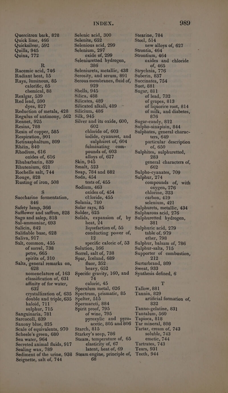Quercitron bark, 828 Quick lime, 466 Quicksilver, 592 Quills, 945 Quina, 772 R Racemic acid, 746 Radiant heat, 15 Rays, luminous, 85 calorific, 85 chemical, 88 Realgar, 539 Red lead, 590 dyes, 827 Reduction of metals, 428 Regulus of antimony, 562 Rennet, 925 Resins, 788 Resin of copper, 585 Respiration, 901 Retinasphaltum, 809 Rhéin, 840 Rhodium, 616 oxides of, 616 Rhubarbarin, 839 Rhutenium, 621 Rochelle salt, 744 Rouge, 828 Rusting of iron, 508 Saccharine fermentation, Safety lamp, 366 Safflower and saffron, 828 Sago and salep, 818 Sal-ammoniac, 693 Salicin, 842 Salifiable base, 628 Saliva, 917 Salt, common, 455 of sorrel, 738 petre, 665 spirits of, 310 Salts, general remarks on, 628 nomenclature of, 163 classification of, 631 affinity of for water, 632 crystallization of, 635 double and triple, 635 haloid, 711 sulphur, 715 Sanguinaria, 781 Sarcocoll, 839 Saxony blue, 825 Scale of equivalents, 970 Scheele’s green, 680 Sea water, 964 Secreted animal fluids, 917 Sealing wax, 789 Sediment of the urine, 938 Seignette, salt of, 744 INDEX. Selenic acid, 300 Selenite, 652 Selenious acid, 299 Selenium, 297 oxide of, 299 Seleniuretted hydrogen, 386 Seleniurets, metallic, 438 Serosity, and serum, 891 Serous membranes, fluid of, 929 Shells, 945 Silica, 488 Silicates, 489 Silicated alkali, 489 Silicium, 486 Silk, 945 Silver and its oxide, 600, 602 chloride of, 603 sulphuret of, 604 fulminating com- pounds of, 603 alloys of, 627 Skin, 945 Smalt, 523 Soap, 784 and 882 Soda, 454 tests of, 455 Sodium, 463 oxides of, 454 chloride, 455 Solania, 780 Solar rays, 85 Solder, 625 Solids, expansion of, by heat, 24 liquefaction of, 55 conducting power of, specific caloric of, 53 Solution, 166 Sorrel, salt of, 738 Spar, Iceland, 689 fluor, 352 heavy, 652 Specific gravity, 160, and 74 caloric, 45 Speculum metal, 626 Spectrum, prismatic, 85 Spelter, 515 Spermaceti, 884 Spirit proof, 795 of wine, 795 ; roxylic and pyro- nenere 805 and 806 Starch, 815 Starkey’s soap, 786 Steam, temperature of, 65 elasticity of, 67 latent, heat of, 69 Steam engine, principle of, 68 989 Stearine, 784 Steel, 514 _ new alloys of, 627 Strontia, 464 Strontium, 464 oxides and chloride of, 465 Strychnia, 776 Suberin, 837 Succinates, 754 Suet, 881 Sugar, 811 of lead, 732 of grapes, 813 of liquorice root, 814 of milk, and diabetes, 876 Sugar-candy, 812 Sulpho-sinapisin, 844 Sulphates, general charac- ters, 649 particular description of, 650 Sulphites, sulphuretted, 283 general characters of, 662 Sulpho-cyanates, 709 Sulphur, 274 compounds of, with oxygen, 276 chlorine, 323 carbon, 419 selenium, 421 Sulphurets, metallic, 434 Sulphurous acid, 276 Sulphuretted hydrogen, 381 Sulphuric acid, 279 table of, 979 ether, 798 Sulphur, balsam of, 786 Sulphur-salts, 715 Supporter of combustion, 212 Surturbrand, 809 Sweat, 933 Synthesis defined, 6 T Tallow, 881 Tannin, 829 artificial formation of, 832 Tanno-gelatine, 83] Tantalum, 560 Tapioca, 818 Tar mineral, 808 Tartar, cream of, 743 soluble, 743 emetic, 744 Tartrates, 743 Tears, 931 Teeth, 944