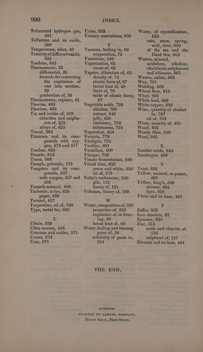 Telluretted hydrogen gas, 581 Tellurium and its oxide, 580 Temperature, what, 43 Tenacity of different metals, 425 Tendons, 945 Thermometer, 35 differential, 35 formula for converting the expression of one into another, 39 graduation of, 38 Thermometer, register, 42 Thorina, 483 Thorium, 483 Tin and oxides of, 519 chlorides and sulphu- rets of, 422 alloys of, 625 Tincal, 683 Titanium and its com- pounds with oxy- gen, 576 and 577 Tombac, 626 Treacle, 813 Trona, 688 Trough, galvanic, 118 Tungsten and its com- pounds, 557 with oxygen, 557 and 5908 Turpeth mineral, 660 Turmeric, a dye, 829 paper, 829 Turnsol, 827 Turpentine, oil of, 786 Type, metal for, 626 U Ulmin, 838 Ultra-marine, 456 Uranium and oxides, 571 Urates, 874 Urea, 871 Urine, 933 Urinary concretions, 939 Vacuum, boiling in, 66 evaporation, 72 Vanadium, 546 Vaporization, 62 cause of, 62 Vapour, dilatation of, 63 density of, 74 elastic force of, 67 latent heat of, 49 limit of, 76 table of elastic force, Vegetable acids, 728 alkalies, 760 — extract, 840 jelly, 820 chemistry, 724 substances, 724 Vegetation, 854 Veratria, 778 Verdigris, 734 Verditer, 691 Vermilion, 600 Vinegar, 728 Vinous fermentation, 846 Vitriol blue, 659 green and white, 656 oil of, 279 Volta’s eudiometer, 949 pile, 112 theory of, 121 Volumes, theory of, 199 W Water, composition of, 220 properties of, 223 expansion of, in freez- ing, 30 latent heat of, 46 point of, 38 solubility of gases in, 224 THE. END. LONDON: Dorset Street, Fleet Street. Water, of crystallization, 633 rain, snow, spring, well, river, 960 of the sea and the Dead Sea, 963 Waters, mineral, acidulous, alkaline, chalybeate,sulphurous and siliceous, 961 Waters, saline, 962 Wax, 791 Welding, 506 Wheat flour, 815 Whey, 928 White lead, 589 White copper, 626 in, 797 oil of, 798 Wires, tenacity of, 425 Woad, 822 Woody fibre, 820 Wool, 945 X Xanthogen, 420 Yeast, 835 Yellow, mineral, or patent, 1 Yellow, king’s, 539 chrome, 682 dyes, 828 Yttria and its base, 482 Z Zaffre, 523 Zero absolute, 62 Zymome, 835 Zinc, 515 oxide and chloride of, 516 sulphuret of, 517