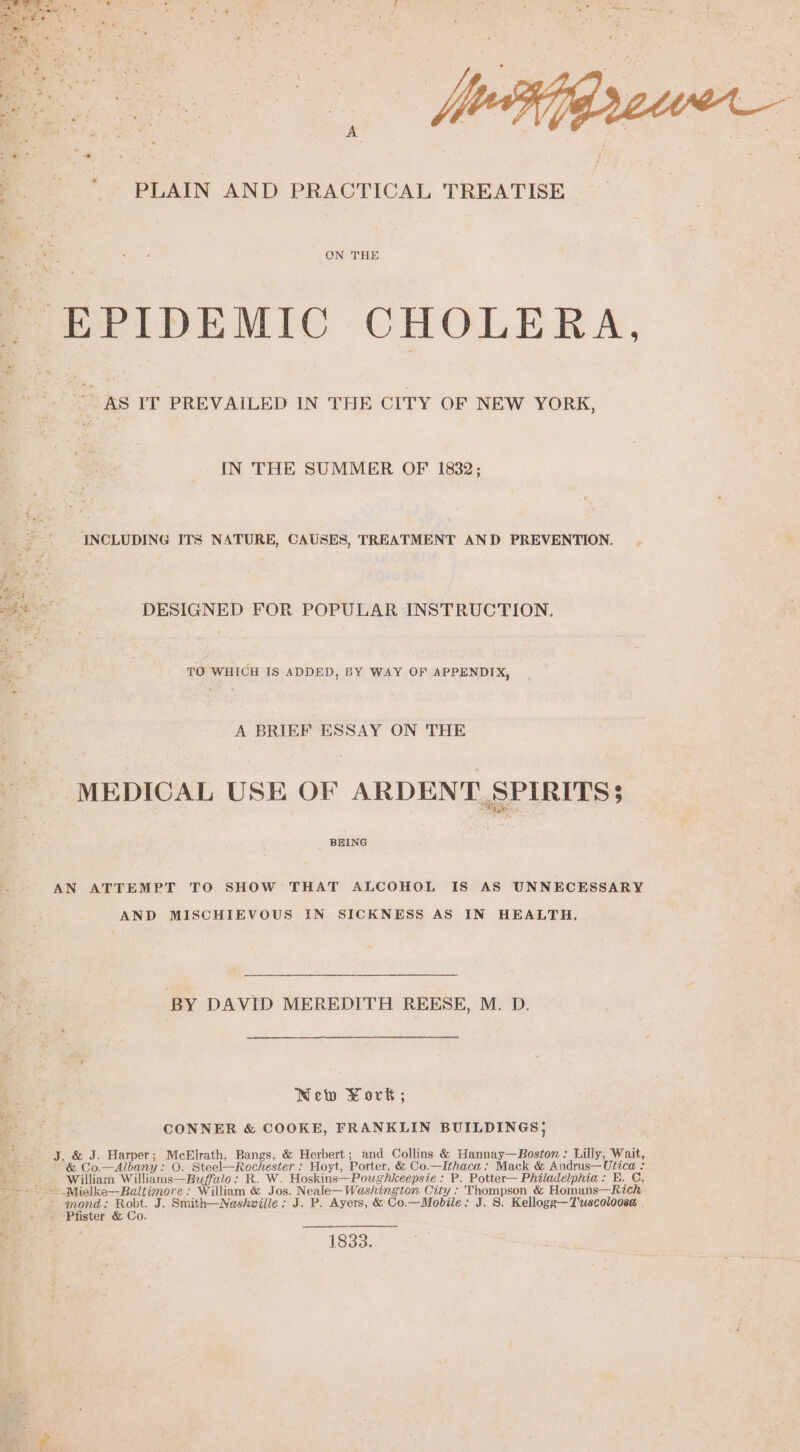 AF gts a : : ? . rata - &lt; PLAIN AND PRACTICAL TREATISE Be th OT ee ‘ie ee ON THE ee &gt; EPIDEMIC CHOLERA, 2 AS IT PREVAILED IN ‘THE CITY OF NEW YORK, IN THE SUMMER OF 1832; INCLUDING ITS NATURE, CAUSES, TREATMENT AND PREVENTION. DESIGNED FOR POPULAR INSTRUCTION. TO WHICH IS ADDED, BY WAY OF APPENDIX, A BRIEF ESSAY ON THE _ MEDICAL USE OF ARDENT SPIRITS BEING AN ATTEMPT TO SHOW THAT ALCOHOL IS AS UNNECESSARY AND MISCHIEVOUS IN SICKNESS AS IN HEALTH, BY DAVID MEREDITH REESE, M. D. New York ; CONNER &amp; COOKE, FRANKLIN BUILDINGS, J. &amp; J. Harper; McElrath, Bangs, &amp; Herbert; and Collins &amp; Hannay—Boston : Lilly, Wait, &amp; Co.—Albany: O. Steel—Rochester : Hoyt, Porter, &amp; Co.—Ithaca: Mack &amp; Andrus—Utica : : William Williams—Buffalo: R. W. Hoskins—Poughkeepsie : P. Potter— Philadelphia: E. C, =» Mielke—Baltimore: William &amp; Jos. Neale—Washington City: Thompson &amp; Homans—Rich - mond: Robt. J. Smith—Nashville: J. P. Ayers, &amp; Co.—Mobile: J. S. Kellogge—Tuscoloosa . Pfister &amp; Co. Be 1833.