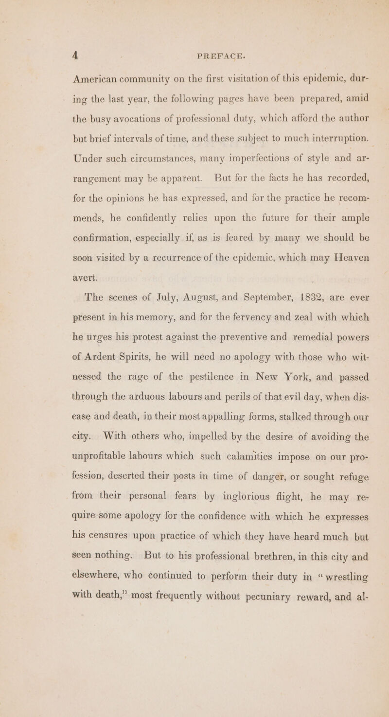 American community on the first visitation of this epidemic, dur- ing the last year, the following pages have been prepared, amid the busy avocations of professional duty, which afford the author but brief intervals of time, and these subject to much interruption. — Under such circumstances, many imperfections of style aa ar- rangement may be apparent. But for the facts he has recorded, for the opinions he has expressed, and for the practice he recom- mends, he confidently relies upon the future for their ample confirmation, especially if, as is feared by many we should be soon visited by a recurrence of the epidemic, which may Heaven avett. The scenes of July, August, and September, 1832, are ever present in his memory, and for the fervency and zeal with which he urges his protest against the preventive and remedial powers of Ardent Spirits, he will need no apology with those who wit- nessed the rage of the pestilence in New York, and passed through the arduous labours and perils of that evil day, when dis- ease and death, in their most appalling forms, stalked through our city. With others who, impelled by the desire of avoiding the unprofitable labours which such calamities impose on our pro- fession, deserted their posts in time of danger, or sought refuge from their personal fears by inglorious flight, he may re- quire some apology for the confidence with which he expresses his censures upon practice of which they have heard much but seen nothing. But to his professional brethren, in this city and elsewhere, who continued to perform their duty in “wrestling with death,” most frequently without pecuniary reward, and al-