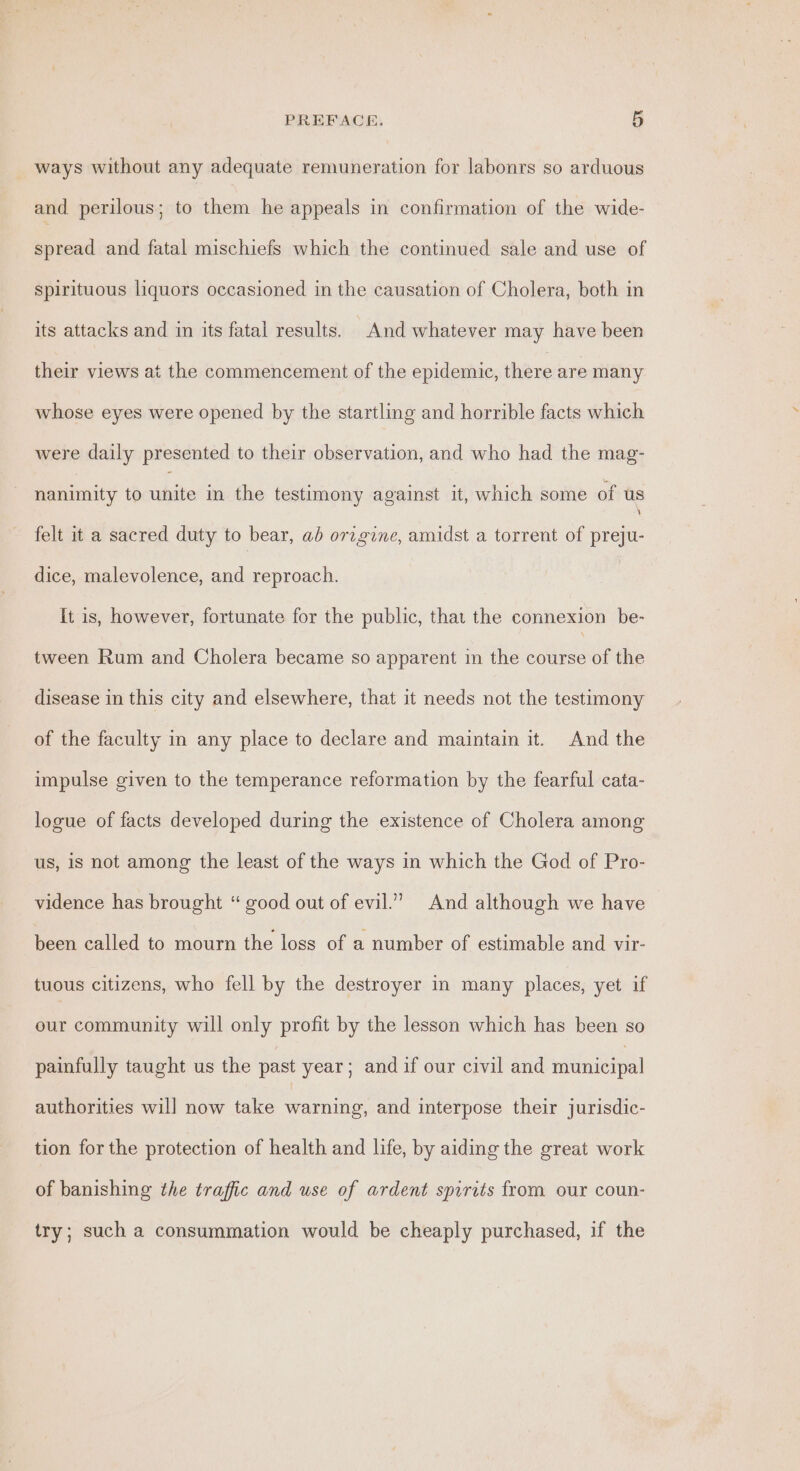 ways without any adequate remuneration for labonrs so arduous and perilous; to them he appeals in confirmation of the wide- spread and fatal mischiefs which the continued sale and use of spirituous liquors occasioned in the causation of Cholera, both in its attacks and in its fatai results. And whatever may have been their views at the commencement of the epidemic, there are many whose eyes were opened by the startling and horrible facts which were daily presented to their observation, and who had the mag- nanimity to chi in the testimony against it, which some of us felt it a sacred duty to bear, ab origine, amidst a torrent of preju- dice, malevolence, and reproach. | It is, however, fortunate for the public, that the connexion be- tween Rum and Cholera became so apparent in the course of the disease in this city and elsewhere, that it needs not the testimony of the faculty in any place to declare and maintain it. And the impulse given to the temperance reformation by the fearful cata- logue of facts developed during the existence of Cholera among us, is not among the least of the ways in which the God of Pro- vidence has brought “ good out of evil.’ And although we have been called to mourn the loss of a number of estimable and vir- tuous citizens, who fell by the destroyer in many places, yet if our community will only profit by the lesson which has been so painfully taught us the past year; and if our civil and iti ietpel authorities will now take warning, and interpose their jurisdic- tion for the protection of health and life, by aiding the great work of banishing the traffic and use of ardent spirits from our coun- try; such a consummation would be cheaply purchased, if the