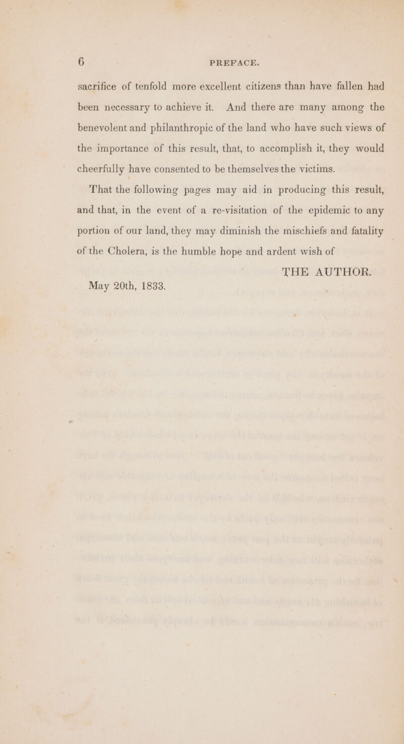 sacrifice of tenfold more excellent citizens than have fallen had been necessary to achieve it. And there are many among the benevolent and philanthropic of the land who have such views of the importance of this result, that, to accomplish it, they would cheerfully have consented to be themselves the victims. That the following pages may aid in producing this result, and that, in the event of a re-visitation of the epidemic to any portion of our land, they may diminish the mischiefs and fatality — of the Cholera, is the humble hope and ardent wish of THE AUTHOR. May 20th, 1833.