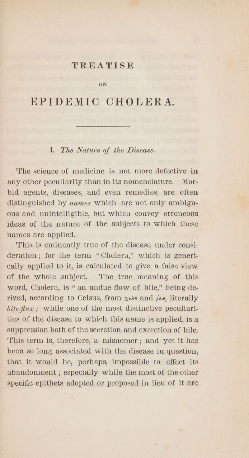 TREATISE ON EPIDEMIC CHOLERA. I. The Nature of the Disease. The science of medicine is not more defective in any other peculiarity than in its nomenclature. Mor- bid agents, diseases, and even remedies, are often distinguished by names which are not only ambigu- ous and unintelligible, but which convey erroneous ideas of the nature of the subjects to which these names are applied. This is eminently true of the disease under consi- deration; for the term “Cholera,” which is generi- cally applied to it, is calculated to give a false view of the whole subject. The true meaning of this word, Cholera, is “an undue flow of bile,” being de- rived, according to Celsus, from yea. and few, literally bile-flux ; while one of the most distinctive peculiari- ties of the disease to which this name is applied, isa suppression both of the secretion and excretion of bile. This term is, therefore, a misnomer; and yet it has been so long associated with the disease in question, that it would be, perhaps, impossible to effect its abandonment ; especially while the most of the other specific epithets adopted or proposed in lieu of it are