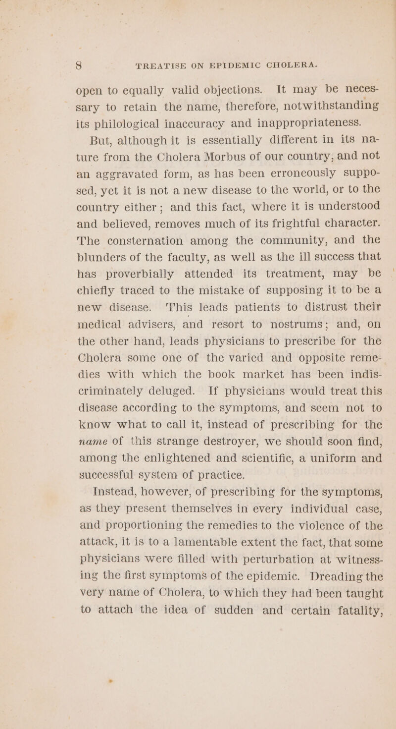 open to equally valid objections. It may be neces- - gary to retain the name, therefore, notwithstanding its philological inaccuracy and inappropriateness. But, although it is essentially different in its na- ture from the Cholera Morbus of our country, and not an aggravated form, as has been erroneously suppo- sed, yet it is not a new disease to the world, or to the country either; and this fact, where it is understood and believed, removes much of its frightful character. The consternation among the community, and the blunders of the faculty, as well as the ill success that has proverbially attended its treatment, may be chiefly traced to the mistake of supposing it to be a new disease. This leads patients to distrust their medical advisers, and resort to nostrums; and, on the other hand, leads physicians to prescribe for the Cholera some one of the varied and opposite reme-. dies with which the book market has been indis- criminately deluged. If physicians would treat this disease according to the symptoms, and seem not to know what to call it, instead of prescribing for the name Of this strange destroyer, we should soon find, among the enlightened and scientific, a uniform and successful system of practice. Instead, however, of prescribing for the symptoms, as they present themselves in every individual case, and proportioning the remedies to the violence of the attack, it is to a lamentable extent the fact, that some physicians were filled with perturbation at witness- ing the first symptoms of the epidemic. Dreading the very name of Cholera, to which they had been taught to attach the idea of sudden and certain fatality,