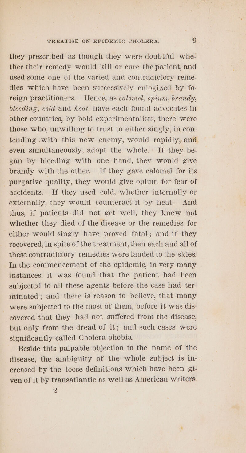 they prescribed as though they were doubtful whe- ther their remedy would kill or cure the patient, and used some one of the varied and contradictory reme- dies which have been successively eulogized by fo- reign practitioners. Hence, as calomel, opiwm, brandy, bleeding, cold and heat, have each found advocates in other countries, by bold experimentalists, there were those who, unwilling to trust to either singly, in con- tending with this new enemy, would rapidly, and even simultaneously, adopt the whole. If they be- gan by bleeding with one hand, they would give brandy with the other. If they gave calomel for its purgative quality, they would give opium for fear of accidents. If they used cold, whether internally or externally, they would counteract it by heat. And thus, if patients did not get well, they knew not whether they died-of the disease or the remedies, for either would singly have proved fatal; and if they recovered, in spite of the treatment, then each and all of these contradictory remedies were lauded to the skies. In the commencement of the epidemic, in very many instances, it was found that the patient had been subjected to all these agents before the case had ter- minated; and there is reason to believe, that many were subjected to the most of them, before it was dis- covered that they had not suffered from the disease, but only from the dread of it; and such cases were significantly called Cholera-phobia. Beside this palpable objection to the name of the disease, the ambiguity of the whole subject is in- creased by the loose definitions which have been gi- ven of it by transatlantic as well as American writers. 2