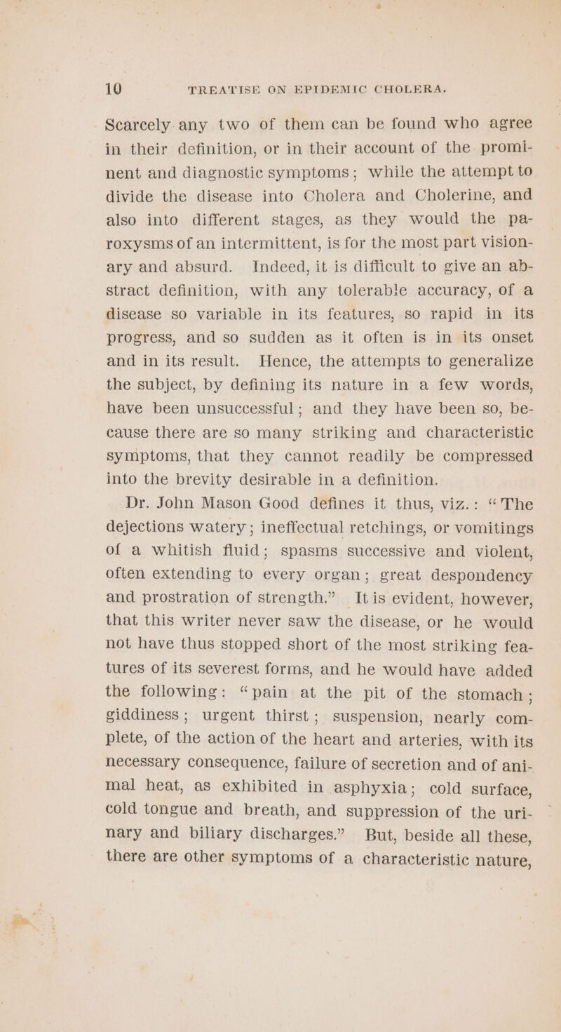 Scarcely. any two of them can be found who agree in their definition, or in their account of the. promi- nent and diagnostic symptoms; while the attempt to divide the disease into Cholera and Cholerine, and also into different stages, as they would the pa- roxysms of an intermittent, is for the most part vision- ary and absurd. Indeed, it is difficult to give an ab- stract definition, with any tolerable accuracy, of a disease so variable in its features, so rapid in its progress, and so sudden as it often is in its onset and in its result. Hence, the attempts to generalize the subject, by defining its nature in a few words, have been unsuccessful; and they have been so, be- cause there are so many striking and characteristic symptoms, that they cannot readily be compressed into the brevity desirable in a definition. Dr. John Mason Good defines it thus, viz.: “The dejections watery ; ineffectual retchings, or vomitings of a whitish fluid; spasms successive and violent, often extending to every organ; great despondency and prostration of strength.” Itis evident, however, that this writer never saw the disease, or he would not have thus stopped short of the most striking fea- tures of its severest forms, and he would have added the following: “pain at the pit of the stomach ; giddiness; urgent thirst; suspension, nearly com- plete, of the action of the heart and arteries, with its necessary consequence, failure of secretion and of ani- mal heat, as exhibited in asphyxia; cold surface, cold tongue and breath, and suppression of the uri- nary and biliary discharges.” But, beside all these, there are other symptoms of a characteristic nature,