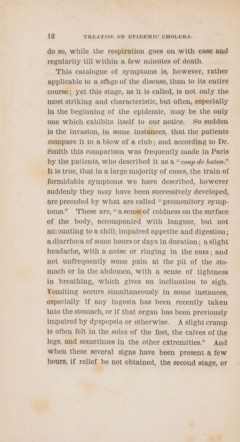 do so, while the respiration goes on with ease and regularity till within a few minutes of death. This catalogue of symptoms is, however, rather applicable to a sthge of the disease, than to its entire course; yet this stage, as it is called, is not only the most striking and characteristic, but often, especially in the beginning of the epidemic, may be the only — one which exhibits itself to our notice. So sudden is the invasion, in some instances, that the patients compare it to a blow of a club; and according to Dr. smith this comparison was frequently made in Paris by the patients, who described it as a “coup de baton.” It is true, that in a large majority of cases, the train of formidable symptoms we have described, however suddenly they may have been successively developed, are preceded by what are called “premonitory symp- toms.” ‘These are, “asense of coldness on the surface of the body, accompanied with languor, but not amounting to a chill; impaired appetite and digestion; a diarrhoea of some hours or days in duration; aslight headache, with a noise or ringing in the ears; and not unfrequently some pain at the pit of the sto- mach or in the abdomen, with a sense of tightness in breathing, which gives an inclination to sigh. Vomiting occurs simultaneously in some instances, especially if any ingesta has been recently taken into the stomach, or if that organ has been previously impaired by dyspepsia or otherwise. A slight cramp is often felt in the soles of the feet, the calves of the legs, and sometimes in the other extremities.” And ~ when these several signs have been present a few hours, if relief be not obtained, the second stage, or