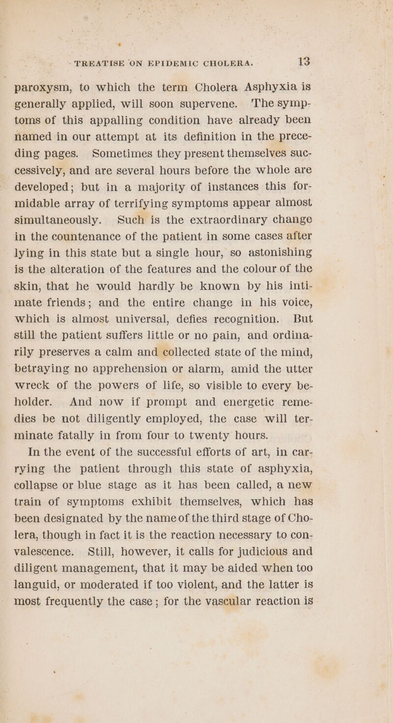 paroxysm, to which the term Cholera Asphyxia is generally applied, will soon supervene. ‘The symp- toms of this appalling condition have already been named in our attempt at its definition in the prece- ding pages. Sometimes they present themselves suc- cessively, and are several hours before the whole are developed; but in a majority of instances this for- midable array of terrifying symptoms appear almost simultaneously. Such is the extraordinary change in the countenance of the patient in some cases after lying in this state but a single hour, so astonishing is the alteration of the features and the colour of the skin, that he would hardly be known by his inti- mate friends; and the entire change in his voice, which is almost universal, defies recognition. But still the patient suffers little or no pain, and ordina- rily preserves a calm and collected state of the mind, betraying no apprehension or alarm, amid the utter wreck of the powers of life, so visible to every be- holder. And now if prompt and energetic reme- dies be not diligently employed, the case will ter- minate fatally in from four to twenty hours. In the event of the successful efforts of art, in car- rying the patient through this state of asphyxia, collapse or blue stage as it has been called, a new train of symptoms exhibit themselves, which has been designated by the name of the third stage of Cho- lera, though in fact it is the reaction necessary to con- valescence. Still, however, it calls for judicious and diligent management, that it may be aided when too languid, or moderated if too violent, and the latter is most frequently the case; for the vascular reaction is