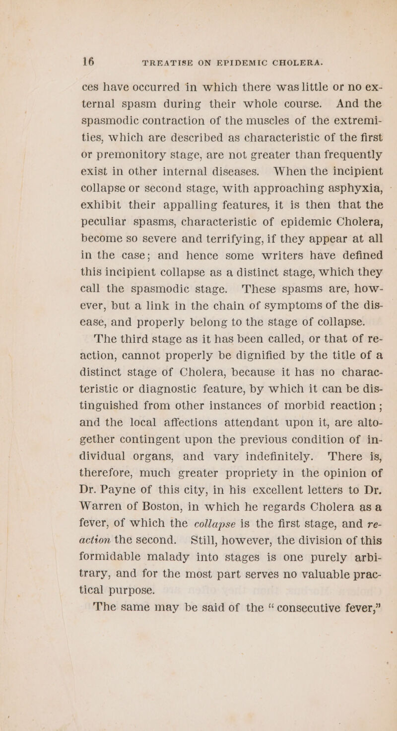 ces have occurred in which there was little or no ex- ternal spasm during their whole course. And the spasmodic contraction of the muscles of the extremi- ties, Which are described as characteristic of the first or premonitory stage, are not greater than frequently exist in other internal diseases. When the incipient collapse or second stage, with approaching asphyxia, - exhibit their appalling features, it is then that the peculiar spasms, characteristic of epidemic Cholera, become so severe and terrifying, if they appear at all in the case; and hence some writers have defined this incipient collapse as a distinct stage, which they call the spasmodic stage. These spasms are, how- ever, but a link in the chain of symptoms of the dis- ease, and properly belong to the stage of collapse. The third stage as it has been called, or that of re- action, cannot properly be dignified by the title of a distinct stage of Cholera, because it has no charac- teristic or diagnostic feature, by which it can be dis- tinguished from other instances of morbid reaction ; and the local affections attendant upon it, are alto- gether contingent upon the previous condition of in- dividual organs, and vary indefinitely. There is, therefore, much greater propriety in the opinion of Dr. Payne of this city, in his excellent letters to Dr. Warren of Boston, in which he regards Cholera asa fever, of which the collapse is the first stage, and re- actton the second. Still, however, the division of this formidable malady into stages is one purely arbi- trary, and for the most part serves no valuable prac- tical purpose. The same may be said of the “consecutive fever,”