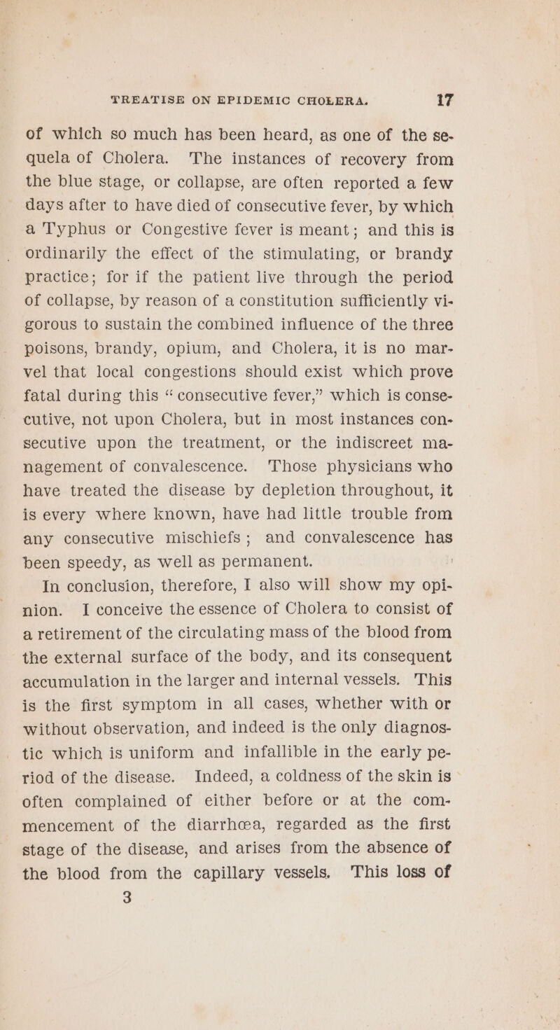 of which so much has been heard, as one of the se- quela of Cholera. The instances of recovery from the blue stage, or collapse, are often reported a few days after to have died of consecutive fever, by which a 'Typhus or Congestive fever is meant; and this is ordinarily the effect of the stimulating, or brandy practice; for if the patient live through the period of collapse, by reason of a constitution sufficiently vi- gorous to sustain the combined influence of the three poisons, brandy, opium, and Cholera, it is no mar- vel that local congestions should exist which prove fatal during this “ consecutive fever,” which is conse- cutive, not upon Cholera, but in most instances con- secutive upon the treatment, or the indiscreet ma- nagement of convalescence. Those physicians who have treated the disease by depletion throughout, it is every where known, have had little trouble from any consecutive mischiefs; and convalescence has been speedy, as well as permanent. 1 In conclusion, therefore, I also will show my opi- nion. I conceive the essence of Cholera to consist of a retirement of the circulating mass of the blood from the external surface of the body, and its consequent accumulation in the larger and internal vessels. This is the first symptom in all cases, whether with or without observation, and indeed is the only diagnos- tic which is uniform and infallible in the early pe- riod of the disease. Indeed, a coldness of the skin is often complained of either before or at the com- mencement of the diarrhcea, regarded as the first stage of the disease, and arises from the absence of the blood from the capillary vessels. This loss of 3