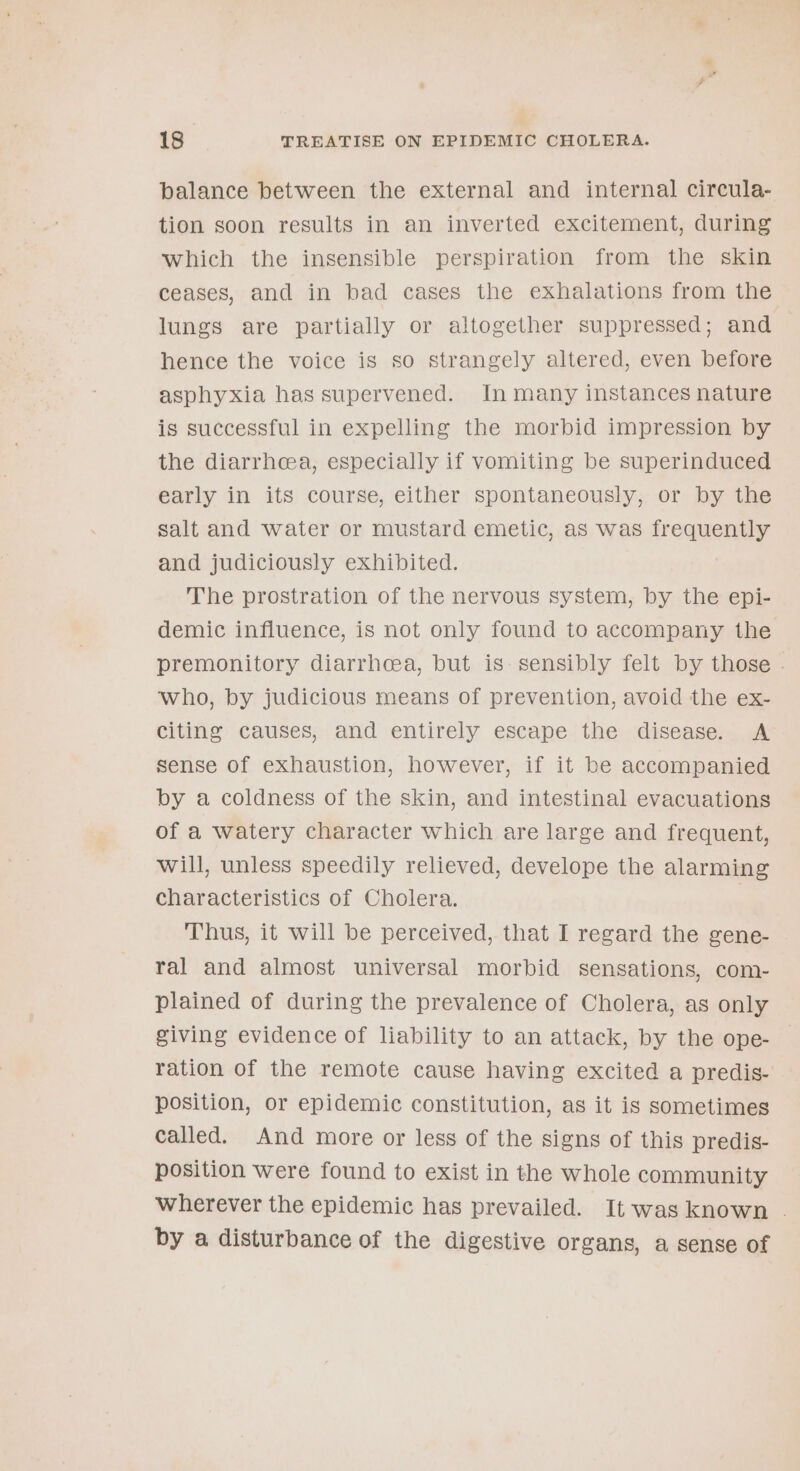 balance between the external and internal circula- tion soon results in an inverted excitement, during which the insensible perspiration from the skin ceases, and in bad cases the exhalations from the lungs are partially or altogether suppressed; and hence the voice is so strangely altered, even before asphyxia has supervened. In many instances nature is successful in expelling the morbid impression by the diarrhea, especially if vomiting be superinduced early in its course, either spontaneously, or by the salt and water or mustard emetic, as was frequently and judiciously exhibited. The prostration of the nervous system, by the epi- demic influence, is not only found to accompany the premonitory diarrhcea, but is sensibly felt by those - who, by judicious means of prevention, avoid the ex- citing causes, and entirely escape the disease. A sense of exhaustion, however, if it be accompanied by a coldness of the skin, and intestinal evacuations of a watery character which are large and frequent, will, unless speedily relieved, develope the alarming characteristics of Cholera. Thus, it will be perceived, that I regard the gene- ral and almost universal morbid sensations, com- plained of during the prevalence of Cholera, as only giving evidence of liability to an attack, by the ope- ration of the remote cause having excited a predis- position, or epidemic constitution, as it is sometimes called. And more or less of the signs of this predis- position were found to exist in the whole community wherever the epidemic has prevailed. It was known - by a disturbance of the digestive organs, a sense of