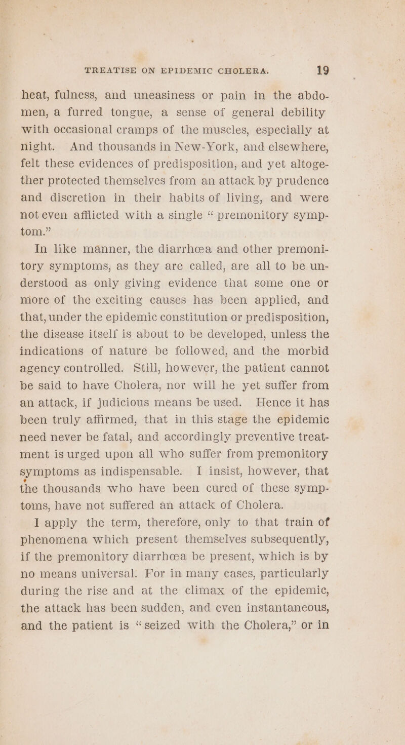 heat, fulness, and uneasiness or pain in the abdo- men, a furred tongue, a sense of general debility with occasional cramps of the muscles, especially at night. And thousands in New-York, and elsewhere, felt these evidences of predisposition, and yet altoge- ther protected themselves from an attack by prudence and discretion in their habits of living, and were noteven afflicted with a single “ premonitory symp- tom.” In like manner, the diarrhoea and other premoni- tory symptoms, as they are called, are all to be un- derstood as only giving evidence that some one or more of the exciting causes has been applied, and that, under the epidemic constitution or predisposition, the disease itself is about to be developed, unless the indications of nature be followed, and the morbid agency controlled. Still, however, the patient cannot be said to have Cholera, nor will he yet suffer from an attack, if judicious means be used. Hence it has been truly affirmed, that in this stage the epidemic need never be fatal, and accordingly preventive treat- ment is urged upon all who suffer from premonitory symptoms as indispensable. I insist, however, that the thousands who have been cured of these symp- toms, have not suffered an attack of Cholera. I apply the term, therefore, only to that train of phenomena which present themselves subsequently, if the premonitory diarrhoea be present, which is by no means universal. For in many cases, particularly during the rise and at the climax of the epidemic, the attack has been sudden, and even instantaneous, and the patient is “seized with the Cholera,” or in