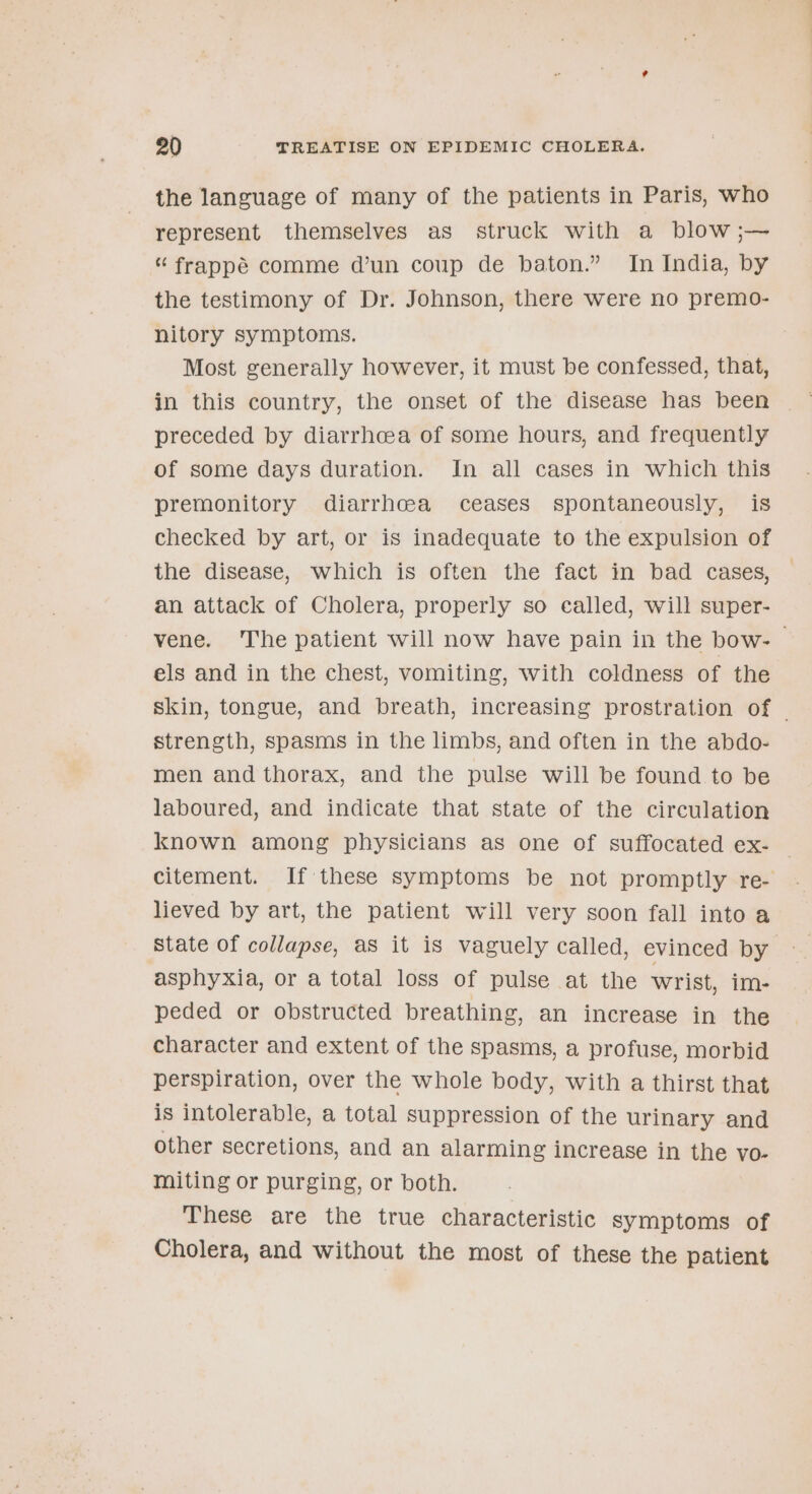 the language of many of the patients in Paris, who represent themselves as struck with a blow ;— “ frappé comme d’un coup de baton.” In India, by the testimony of Dr. Johnson, there were no premo- nitory symptoms. Most generally however, it must be confessed, that, in this country, the onset of the disease has been preceded by diarrhcea of some hours, and frequently of some days duration. In all cases in which this premonitory diarrhoea ceases spontaneously, is checked by art, or is inadequate to the expulsion of the disease, which is often the fact in bad cases, an attack of Cholera, properly so called, will super- vene. The patient will now have pain in the bow- els and in the chest, vomiting, with coldness of the skin, tongue, and breath, increasing prostration of | strength, spasms in the limbs, and often in the abdo- men and thorax, and the pulse will be found to be laboured, and indicate that state of the circulation known among physicians as one of suffocated ex- — citement. If these symptoms be not promptly re- lieved by art, the patient will very soon fall into a State of collapse, aS it is vaguely called, evinced by asphyxia, or a total loss of pulse at the wrist, im- peded or obstructed breathing, an increase in the character and extent of the spasms, a profuse, morbid perspiration, over the whole body, with a thirst that is intolerable, a total suppression of the urinary and other secretions, and an alarming increase in the vo- miting or purging, or both. These are the true characteristic symptoms of Cholera, and without the most of these the patient