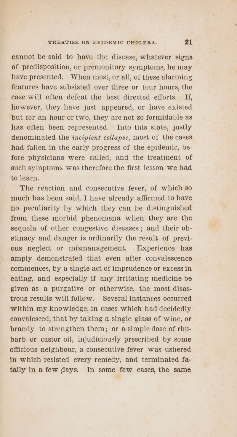 cannot be said to have the disease, whatever signs — of predisposition, or premonitory symptoms, he may have presented. When most, or all, of these alarming _. features have subsisted over three or four hours, the . Case will often defeat the best directed efforts. . Hi, however, they have just appeared, or have existed but for an hour or two, they are not so formidable as has often been represented. Into this state, justly denominated the incipient collapse, most of the cases had fallen in the early progress of the epidemic, be- fore physicians were called, and the treatment of such symptoms was therefore the first lesson we had to learn. The reaction and consecutive fever, of which so much has been said, I have already affirmed to have no peculiarity by which they can be distinguished from these morbid phenomena when they are the sequela of other congestive diseases; and their ob- stinacy and danger is ordinarily the result of previ- ous neglect or mismanagement. Experience has amply demonstrated that even after convalescence commences, by a single act of imprudence or excess in eating, and especially if any irritating medicine be given as a purgative or otherwise, the most disas- trous results will follow. Several instances occurred within my knowledge, in cases which had decidedly convalesced, that by taking a single glass of wine, or brandy to strengthen them; or asimple dose of rhu- barb or castor oil, injudiciously prescribed by some officious neighbour, a consecutive fever was ushered in which resisted every remedy, and terminated fa- tally in a few days. In some few cases, the same