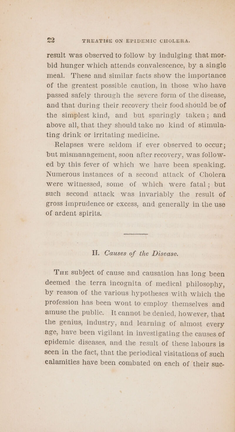 result was observed to follow by indulging that mor- bid hunger which attends convalescence, by a single meal. These and similar facts show the importance of the greatest possible caution, in those who have passed safely through the severe form of the disease, and that during their recovery their food should be of the simplest kind, and but sparingly taken; and above all, that they should take no kind of stimula- ting drink or irritating medicine. Relapses were seldom if ever observed to occur; but mismanagement, soon after recovery, was follow- ed by this fever of which we have been speaking. Numerous instances of a second attack of Cholera were witnessed, some of which were fatal; but such second attack was invariably the result of - gross imprudence or excess, and generally in the use of ardent spirits. Il. Causes of the Disease. TE subject of cause and causation has long been deemed the terra incognita of medical philosophy, by reason of the various hypotheses with which the profession has been wont to employ themselves and amuse the public. It cannot be denied, however, that the genius, industry, and learning of almost every age, have been vigilant in investigating the causes of epidemic diseases, and the result of these labours is Seen in the fact, that the periodical visitations of such calamities have been combated on each of their suc-