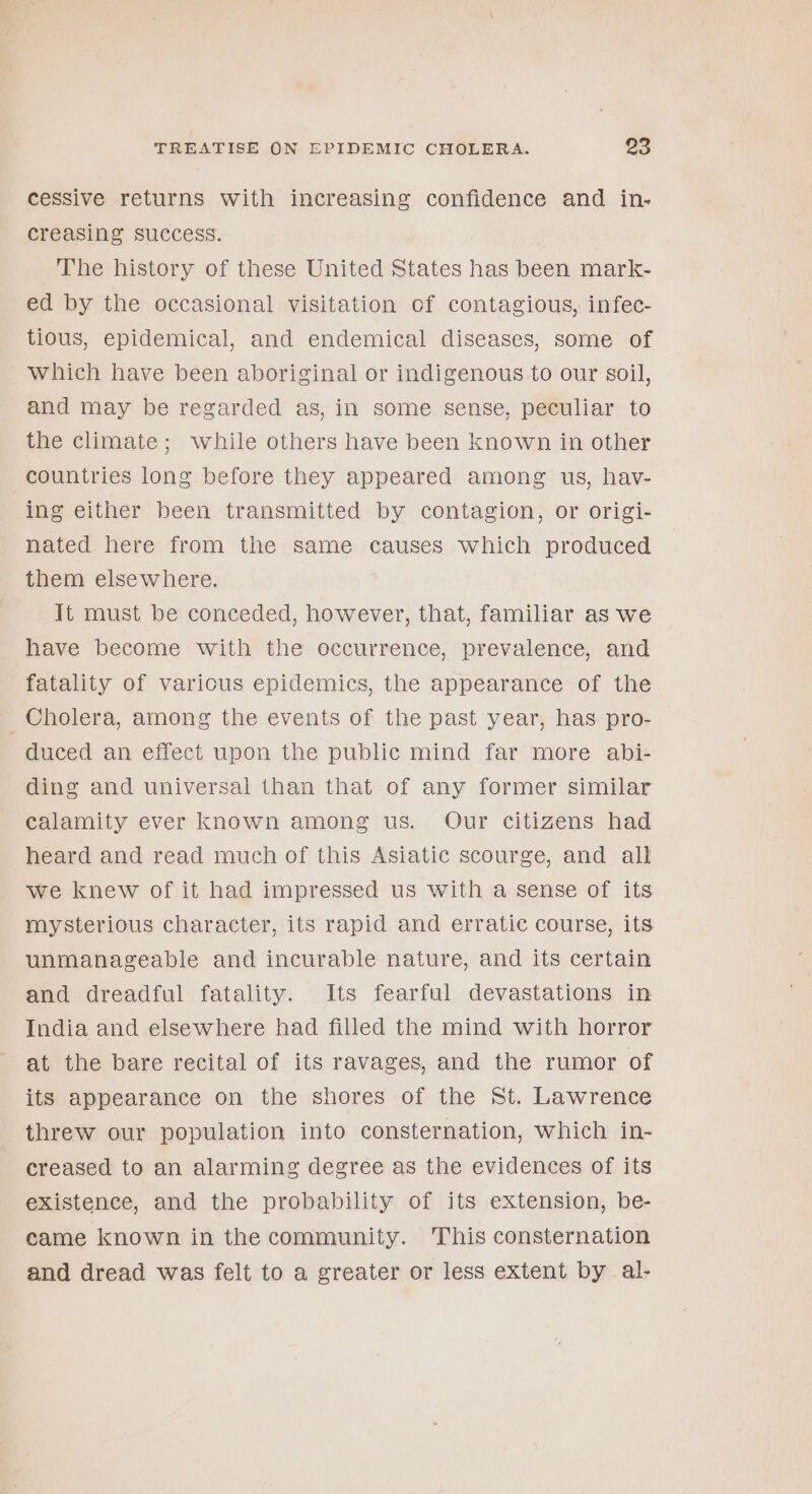 cessive returns with increasing confidence and in- creasing success. 3 The history of these United States has been mark- ed by the occasional visitation of contagious, infec- tious, epidemical, and endemical diseases, some of Which have been aboriginal or indigenous to our soil, and may be regarded as, in some sense, peculiar to the climate; while others have been known in other countries long before they appeared among us, hav- ing either been transmitted by contagion, or origi- nated here from the same causes which produced them elsewhere. It must be conceded, however, that, familiar as we have become with the occurrence, prevalence, and fatality of varicus epidemics, the appearance of the Cholera, among the events of the past year, has pro- duced an effect upon the public mind far more abi- ding and universal than that of any former similar calamity ever known among us. Our citizens had heard and read much of this Asiatic scourge, and all we knew of it had impressed us with a sense of its mysterious character, its rapid and erratic course, its unmanageable and incurable nature, and its certain and dreadful fatality. Its fearful devastations in India and elsewhere had filled the mind with horror at the bare recital of its ravages, and the rumor of its appearance on the shores of the St. Lawrence threw our population into consternation, which in- creased to an alarming degree as the evidences of its existence, and the probability of its extension, be- came known in the community. This consternation and dread was felt to a greater or less extent by al-