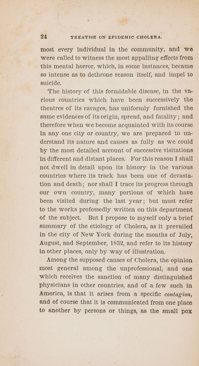 most every individual in the community, and we were called to witness the most appalling effects from — this mental horror, which, in some instances, became so intense as to dethrone reason itself, and impel to suicide. The history of this formidable disease, in the va- rious countries which have been successively the — theatres of its ravages, has uniformly furnished the same evidences of its origin, spread, and fatality; and therefore when we become acquainted with its course in any one city or country, we are prepared to un- derstand its nature and causes as fully as we could by the most detailed account of successive visitations in different and distant places. For this reason I shall not dwell in detail upon its history in the various countries where its track has been one of devasta- tion and death; nor shall I trace its progress through our own country, many portions of which have been visited during the last year; but must refer to the works professedly written on this department of the subject. But I propose to myself only a brief summary of the etiology of Cholera, as it prevailed in the city of New York during the months of July, August, and September, 1832, and refer to its history . in other places, only by way of illustration. Among the supposed causes of Cholera, the opinion most general among the unprofessional, and one which receives the sanction of many distinguished physicians in other countries, and of a few such in America, is that it arises from a specific contagion, and of course that it is communicated from one place to another by persons or things, as the small pox