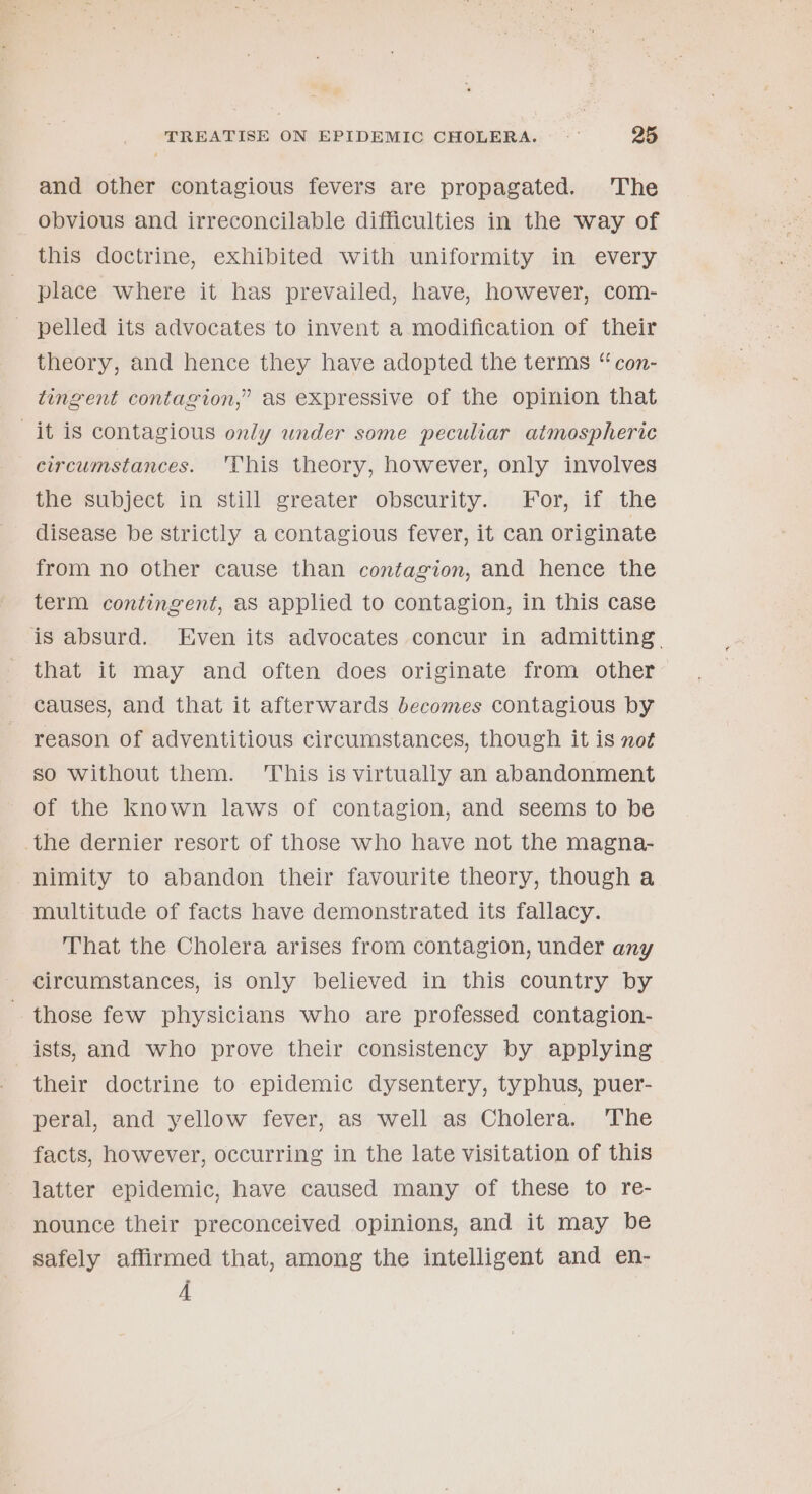 and other contagious fevers are propagated. The obvious and irreconcilable difficulties in the way of this doctrine, exhibited with uniformity in every place where it has prevailed, have, however, com- - pelled its advocates to invent a modification of their theory, and hence they have adopted the terms “ con- tingent contagion,” aS expressive of the opinion that it is contagious only under some peculiar atmospheric circumstances. 'This theory, however, only involves ine subject. in’ still&gt; sreater obscurity. «dor, if:jthe disease be strictly a contagious fever, it can originate from no other cause than contagion, and hence the term contingent, as applied to contagion, in this case is absurd. Even its advocates concur in admitting. that it may and often does originate from other causes, and that it afterwards becomes contagious by reason of adventitious circumstances, though it is not so without them. This is virtually an abandonment of the known laws of contagion, and seems to be the dernier resort of those who have not the magna- nimity to abandon their favourite theory, though a multitude of facts have demonstrated its fallacy. That the Cholera arises from contagion, under any circumstances, is only believed in this country by those few physicians who are professed contagion- _ ists, and who prove their consistency by applying their doctrine to epidemic dysentery, typhus, puer- peral, and yellow fever, as well as Cholera. The facts, however, occurring in the late visitation of this latter epidemic, have caused many of these to re- nounce their preconceived opinions, and it may be safely affirmed that, among the intelligent and en- 4A
