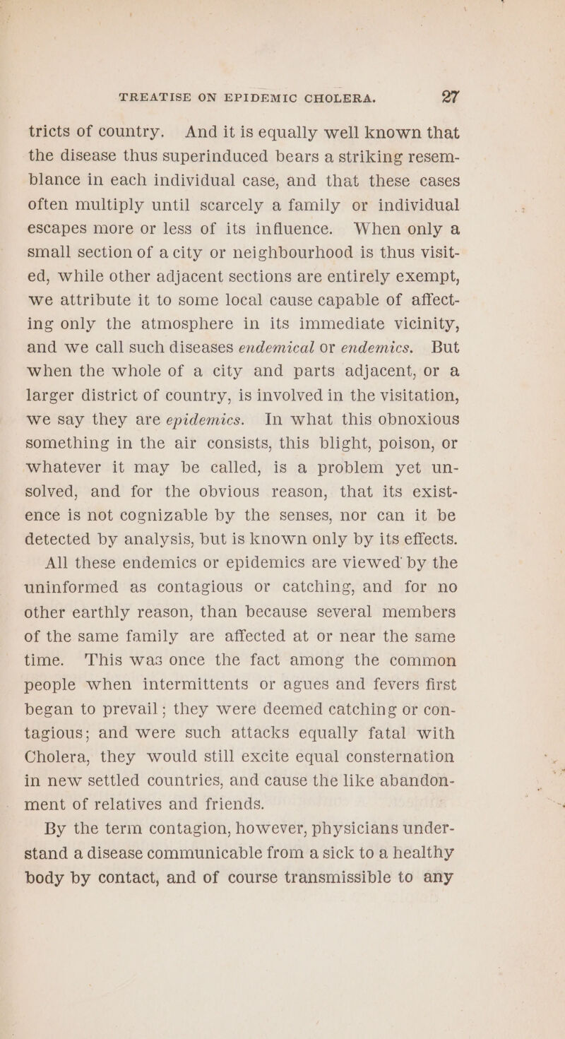tricts of country. And it is equally well known that the disease thus superinduced bears a striking resem- blance in each individual case, and that these cases often multiply until scarcely a family or individual escapes more or less of its influence. When only a small section of acity or neighbourhood is thus visit- ed, while other adjacent sections are entirely exempt, we attribute it to some local cause capable of affect- ing only the atmosphere in its immediate vicinity, and we call such diseases endemical or endemics. But when the whole of a city and parts adjacent, or a larger district of country, is involved in the visitation, we say they are epidemics. In what this obnoxious something in the air consists, this blight, poison, or whatever it may be called, is a problem yet un- solved, and for the obvious reason, that its exist- ence is not cognizable by the senses, nor can it be detected by analysis, but is known only by its effects. All these endemics or epidemics are viewed by the uninformed as contagious or catching, and for no other earthly reason, than because several members of the same family are affected at or near the same time. ‘This was once the fact among the common people when intermittents or agues and fevers first began to prevail; they were deemed catching or con- tagious; and were such attacks equally fatal with Cholera, they would still excite equal consternation in new settled countries, and cause the like abandon- ment of relatives and friends. By the term contagion, however, physicians under- stand a disease communicable from a sick to a healthy body by contact, and of course transmissible to any