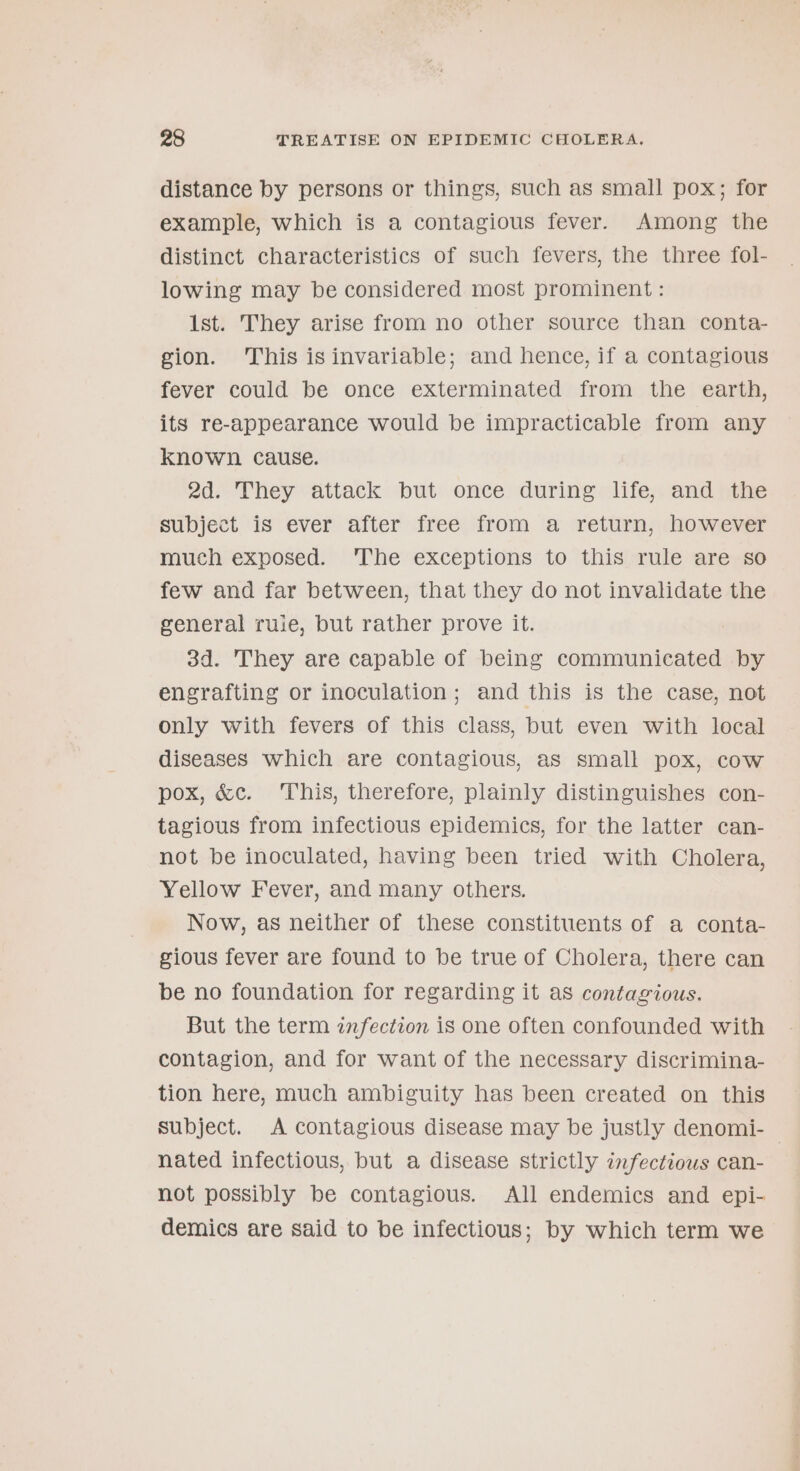 distance by persons or things, such as small pox; for example, which is a contagious fever. Among the distinct characteristics of such fevers, the three fol- lowing may be considered most prominent : 1st. They arise from no other source than conta- gion. This isinvariable; and hence, if a contagious fever could be once exterminated from the earth, its re-appearance would be impracticable from any known cause. 2d. They attack but once during life, and the subject is ever after free from a return, however much exposed. ‘The exceptions to this rule are so few and far between, that they do not invalidate the general ruie, but rather prove it. 3d. They are capable of being communicated by engrafting or inoculation; and this is the case, not only with fevers of this class, but even with local diseases which are contagious, as small pox, cow pox, &amp;c. ‘This, therefore, plainly distinguishes con- tagious from infectious epidemics, for the latter can- not be inoculated, having been tried with Cholera, Yellow Fever, and many others. Now, as neither of these constituents of a conta- gious fever are found to be true of Cholera, there can be no foundation for regarding it as contagious. But the term infection is one often confounded with contagion, and for want of the necessary discrimina- tion here, much ambiguity has been created on this subject. A contagious disease may be justly denomi- — nated infectious, but a disease strictly infectious can- not possibly be contagious. All endemics and epi- demics are said to be infectious; by which term we