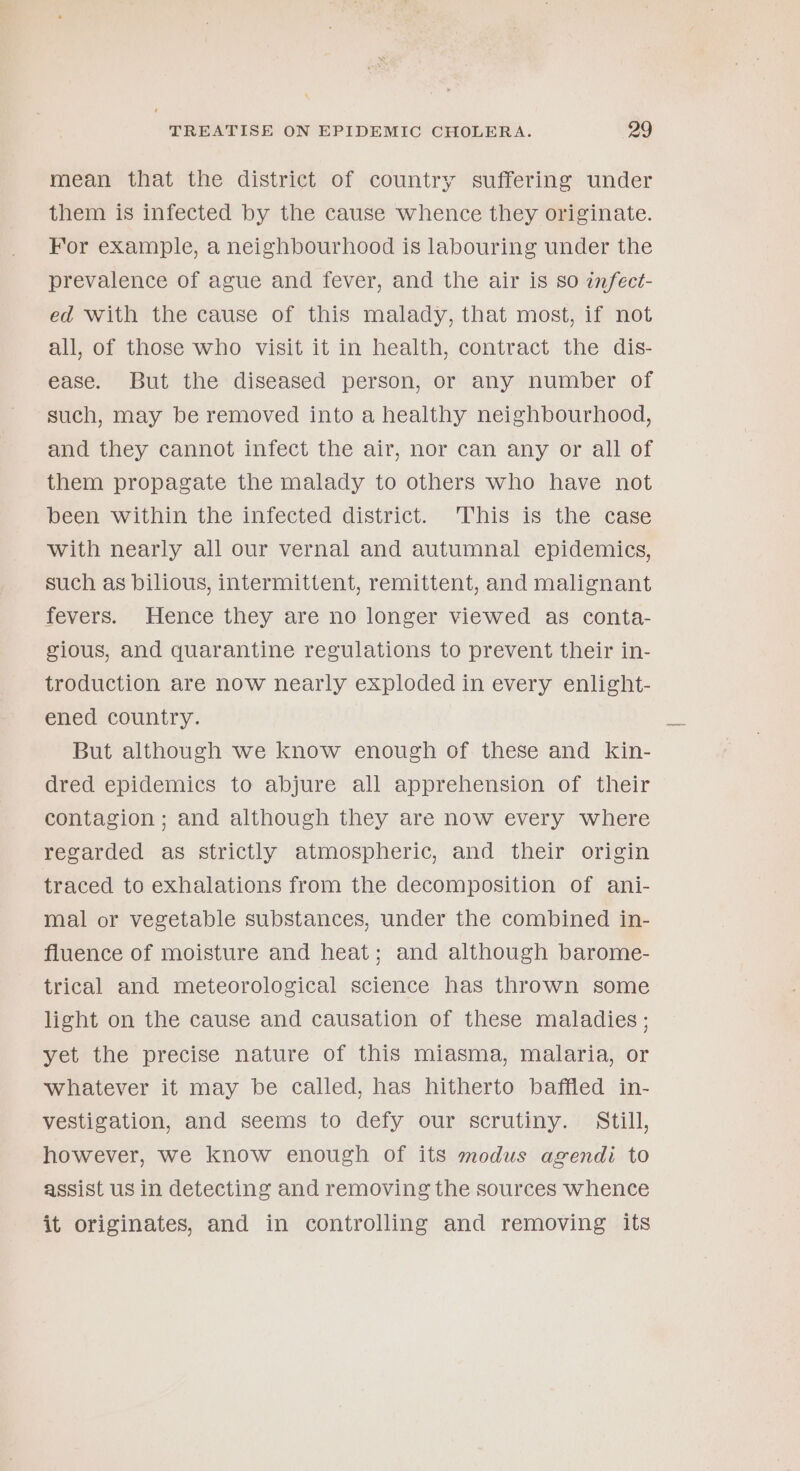mean that the district of country suffering under them is infected by the cause whence they originate. For example, a neighbourhood is labouring under the prevalence of ague and fever, and the air is so infect- ed with the cause of this malady, that most, if not all, of those who visit it in health, contract the dis- ease. But the diseased person, or any number of such, may be removed into a healthy neighbourhood, and they cannot infect the air, nor can any or all of them propagate the malady to others who have not been within the infected district. 'This is the case with nearly all our vernal and autumnal epidemics, such as bilious, intermittent, remittent, and malignant fevers. Hence they are no longer viewed as conta- cious, and quarantine regulations to prevent their in- troduction are now nearly exploded in every enlight- ened country. But although we know enough of these and kin- dred epidemics to abjure all apprehension of their contagion ; and although they are now every where regarded as strictly atmospheric, and their origin traced to exhalations from the decomposition of ani- mal or vegetable substances, under the combined in- fluence of moisture and heat; and although barome- trical and meteorological science has thrown some light on the cause and causation of these maladies; yet the precise nature of this miasma, malaria, or whatever it may be called, has hitherto baffled in- vestigation, and seems to defy our scrutiny. Still, however, we know enough of its modus agendi to assist us in detecting and removing the sources whence it originates, and in controlling and removing its
