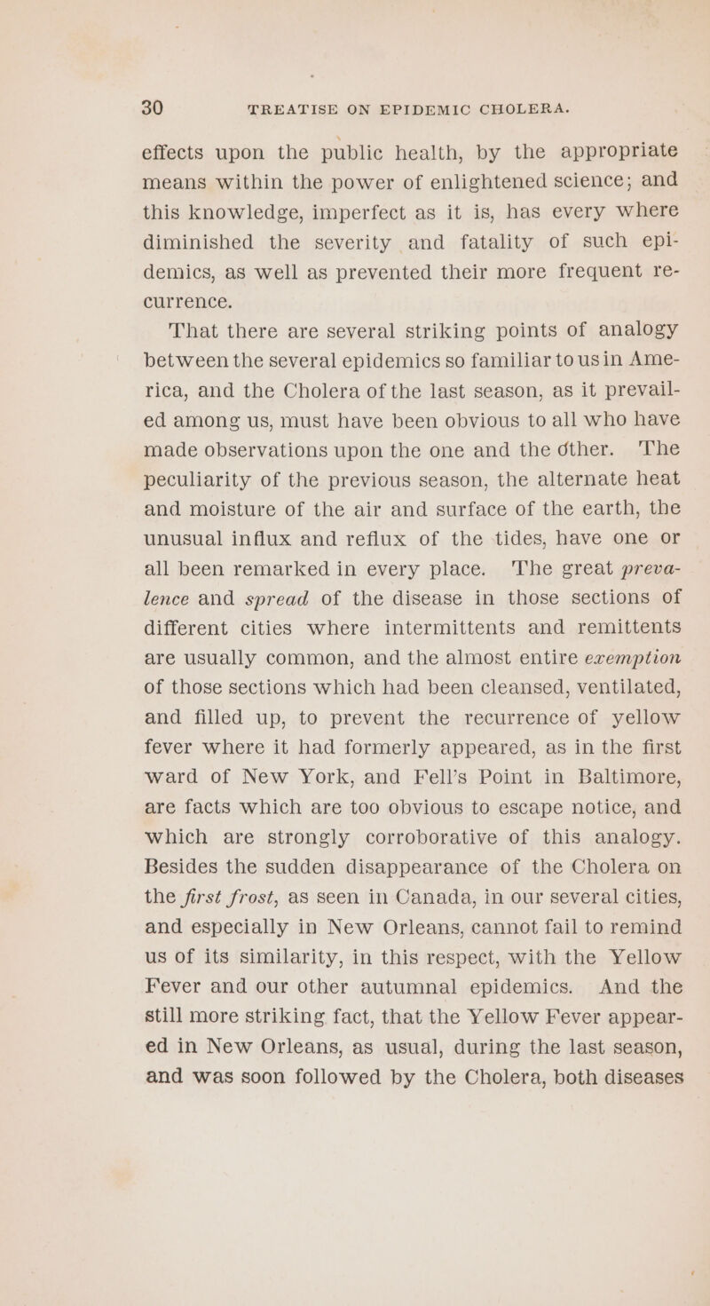 effects upon the public health, by the appropriate means within the power of enlightened science; and this knowledge, imperfect as it is, has every where diminished the severity and fatality of such epl- demics, as Well as prevented their more frequent re- currence. That there are several striking points of analogy between the several epidemics so familiar to usin Ame- rica, and the Cholera of the last season, as it prevail- ed among us, must have been obvious to all who have made observations upon the one and the dther. ‘The peculiarity of the previous season, the alternate heat and moisture of the air and surface of the earth, the unusual influx and reflux of the tides, have one or all been remarked in every place. ‘The great preva- lence and spread of the disease in those sections of different cities where intermittents and remittents are usually common, and the almost entire exemption of those sections which had been cleansed, ventilated, and filled up, to prevent the recurrence of yellow fever where it had formerly appeared, as in the first ward of New York, and Fell’s Point in Baltimore, are facts which are too obvious to escape notice, and which are strongly corroborative of this analogy. Besides the sudden disappearance of the Cholera on the first frost, as seen in Canada, in our several cities, and especially in New Orleans, cannot fail to remind us Of its similarity, in this respect, with the Yellow Fever and our other autumnal epidemics. And the still more striking fact, that the Yellow Fever appear- ed in New Orleans, as usual, during the last season, and was soon followed by the Cholera, both diseases