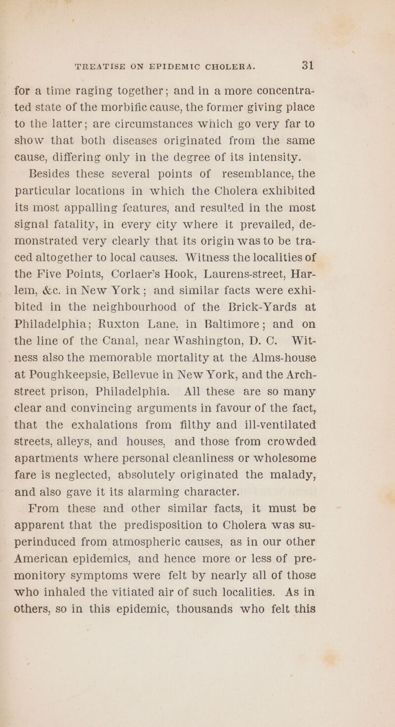 for a time raging together; and in a more concentra- ted state of the morbific cause, the former giving place to the latter; are circumstances which go very far to show that both diseases originated from the same cause, differing only in the degree of its intensity. Besides these several points of resemblance, the particular locations in which the Cholera exhibited its most appalling features, and resulted in the most Signal fatality, in every city where it prevailed, de- monstrated very clearly that its origin was to be tra- ced altogether to local causes. Witness the localities of the Five Points, Corlaer’s Hook, Laurens-street, Har- lem, &amp;c. in New York; and similar facts were exhi- bited in the neighbourhood of the Brick-Yards at Philadelphia; Ruxton Lane. in Baltimore; and on the line of the Canal, near Washington, D. C. Wit- ness also the memorable mortality at the Alms-house at Poughkeepsie, Bellevue in New York, and the Arch- street prison, Philadelphia. All these are so many clear and convincing arguments in favour of the fact, that the exhalations from filthy and ill-ventilated streets, alleys, and houses, and those from crowded apartments where personal cleanliness or wholesome fare is neglected, absolutely originated the malady, and also gave it its alarming character. From these and other similar facts, it must be apparent that the predisposition to Cholera was su- perinduced from atmospheric causes, as in our other American epidemics, and hence more or less of pre- monitory symptoms were felt by nearly all of those who inhaled the vitiated air of such localities. As in others, so in this epidemic, thousands who felt this