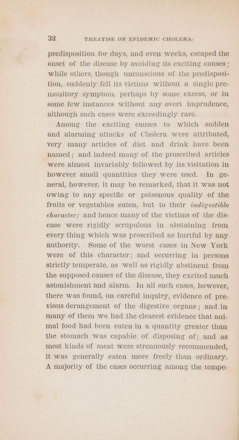 predisposition for days, and even weeks, escaped the onset of the disease by avoiding its exciting causes: while others, though unconscious of the predisposi- tion, suddenly fell its victims without a single pre- monitory symptom, perhaps by some excess, or in some few instances without any overt imprudence, although such cases were exceedingly rare. Among the exciting causes to which sudden and alarming attacks of Cholera were attributed, very many articles of diet and drink have been named; and indeed many of the proscribed articles were almost invariably followed by its visitation in however small quantities they were used. In ge- neral, however, it may be remarked, that it was not owing to any specific or poisonous quality of the fruits or vegetables eaten, but to their indigestible character; and hence many of the victims of the dis- ease were rigidly scrupulous in abstaining from every thing which was proscribed as hurtful by any authority. Some of the worst cases in New York were of this character; and occurring in persons strictly temperate, as well as rigidly abstinent from the supposed causes of the disease, they excited much astonishment and alarm. In all such cases, however, there was found, on careful inquiry, evidence of pre- vious derangement of the digestive organs; and in many of them we had the clearest evidence that ani- mal food had been eaten in a quantity greater than the stomach was capable of disposing of; and as most kinds of meat were strenuously recommended, it was generally eaten more freely than ordinary. A majority of the cases occurring among the tempe-
