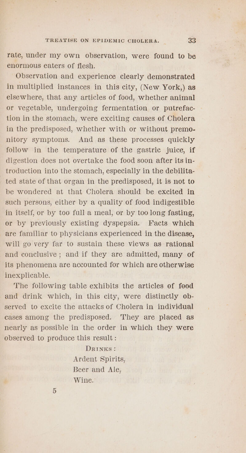 rate, under my own observation, were found to be enormous eaters of flesh. Observation and experience clearly demonstrated in multiplied instances in this city, (New York,) as elsewhere, that any articles of food, whether animal or vegetable, undergoing fermentation or putrefac- tion in the stomach, were exciting causes of Cholera in the predisposed, whether with or without premo- hitory symptoms. And as these processes quickly folow in the temperature of the gastric juice, if digestion does not overtake the food soon after its in- troduction into the stomach, especially in the debilita- ted state of that organ in the predisposed, it is not to be wondered at that Cholera should be excited in such persons, either by a quality of food indigestible in itself, or by too full a meal, or by too long fasting, or by previously existing dyspepsia. Facts which are familiar to physicians experienced in the disease, will go very far to sustain these views as rational and conclusive ; and if they are admitted, many of its phenomena are accounted for which are otherwise inexplicable. The following table exhibits the articles of food and drink which, in this city, were distinctly ob- served to excite the attacks of Cholera in individual cases among the predisposed. ‘They are placed as nearly as possible in the order in which they were observed to produce this result : DRINKS: Ardent Spirits, Beer and Ale, Wine.