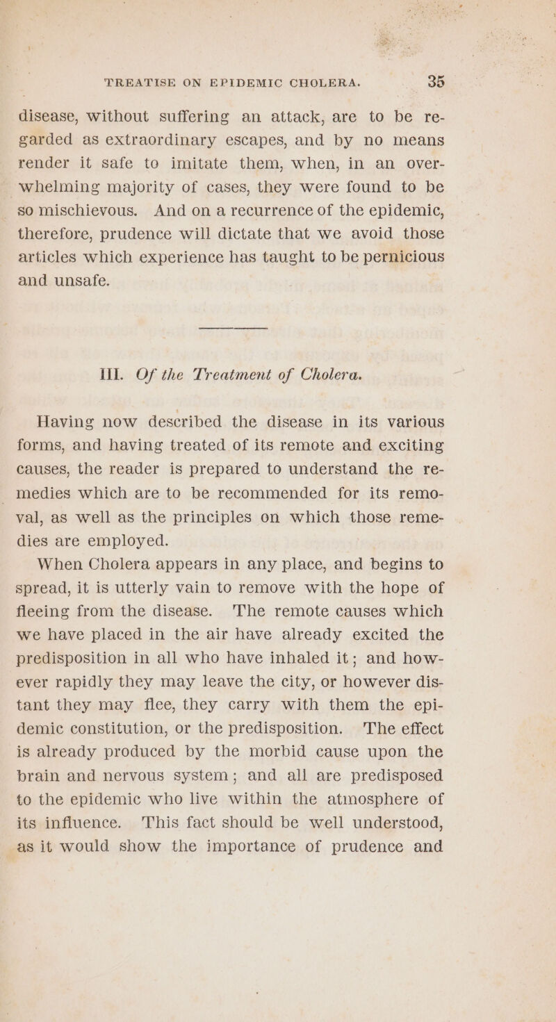 disease, without suffering an attack, are to be re- garded as extraordinary escapes, and by no means render it safe to imitate them, when, in an _ over- ~whelming majority of cases, they were found to be so mischievous. And on a recurrence of the epidemic, therefore, prudence will dictate that we avoid those articles which experience has taught to be pernicious and unsafe. Ill. Of the Treatment of Cholera. Having now described the disease in its various forms, and having treated of its remote and exciting causes, the reader is prepared to understand the re- _ medies which are to be recommended for its remo- val, as well as the principles on which those reme- dies are employed. When Cholera appears in any place, and begins to spread, it is utterly vain to remove with the hope of fleeing from the disease. 'The remote causes which we have placed in the air have already excited the predisposition in all who have inhaled it; and how- ever rapidly they may leave the city, or however dis- tant they may flee, they carry with them the epi- demic constitution, or the predisposition. The effect is already produced by the morbid cause upon the brain and nervous system; and all are predisposed to the epidemic who live within the atmosphere of its influence. This fact should be well understood, as it would show the importance of prudence and