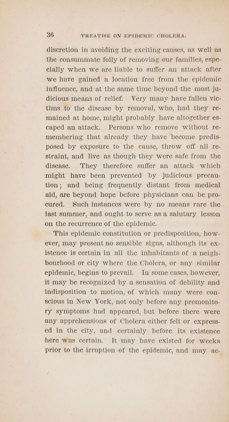 discretion in avoiding the exciting causes, as well as the consummate folly of removing our families, espe- cially when we are liable to suffer an attack after we have gained a location free from the epidemic influence, and at the same time beyond the most ju- dicious means of relief. Very many have fallen vic- tims to the disease by removal, who, had they re- mained at home, might probably have altogether es- caped an attack. Persons who remove without re- | membering that already they have become predis- posed by exposure to the cause, throw off all re- straint, and live as though they were safe from the diséase:... They therefore suffer an-.attack .which might have been prevented by judicious precau- tion; and being frequently distant from medical aid, are beyond hope before physicians can be pro- cured. Such instances were by no means rare the. jast summer, and ought to serve as a salutary lesson on the recurrence of the epidemic. This epidemic constitution or predisposition, how- ever, may present no sensible signs, although its ex- istence is certain in all the inhabitants of a neigh- pourhood or city where the Cholera, or any similar epidemic, begins to prevail. In some cases, however, it may be recognized by a sensation of debility and indisposition to motion, of which many were con- scious in New York, not only befere any premonito- ry symptoms had appeared, but before there were any apprehensions of Cholera either felt or express- ed in the city, and certainly before its existence here was certain. It may have existed for weeks prior to the irruption ef the epidemic, and may ac-
