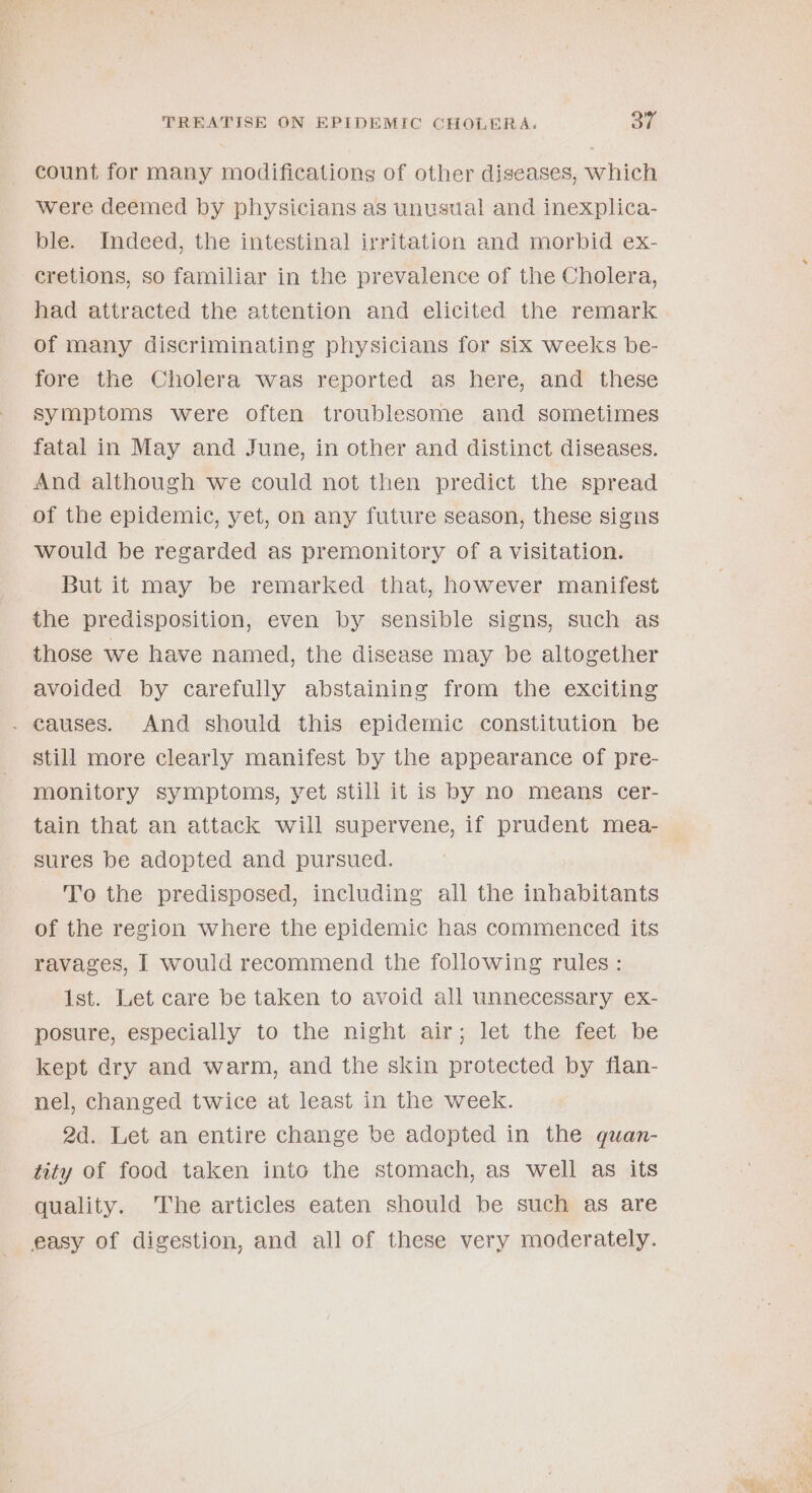count for many modifications of other diseases, which were deemed by physicians as unusual and inexplica- ble. Indeed, the intestinal irritation and morbid ex- cretions, so familiar in the prevalence of the Cholera, had attracted the attention and elicited the remark of many discriminating physicians for six weeks be- fore the Cholera was reported as here, and these symptoms were often troublesome and sometimes fatal in May and June, in other and distinct diseases. And although we could not then predict the spread of the epidemic, yet, on any future season, these signs would be regarded as premonitory of a visitation. But it may be remarked that, however manifest the predisposition, even by sensible signs, such as those we have named, the disease may be altogether avoided by carefully abstaining from the exciting . causes. And should this epidemic constitution be still more clearly manifest by the appearance of pre- monitory symptoms, yet still it is by no means cer- tain that an attack will supervene, if prudent mea- sures be adopted and pursued. To the predisposed, including all the inhabitants of the region where the epidemic has commenced its ravages, I would recommend the following rules: Ist. Let care be taken to avoid all unnecessary ex- posure, especially to the night, air; let the feet..be kept dry and warm, and the skin protected by flan- nel, changed twice at least in the week. 2d. Let an entire change be adopted in the quan- tity of food. taken into the stomach, as well as its quality. The articles eaten should be such as are easy of digestion, and all of these very moderately. =