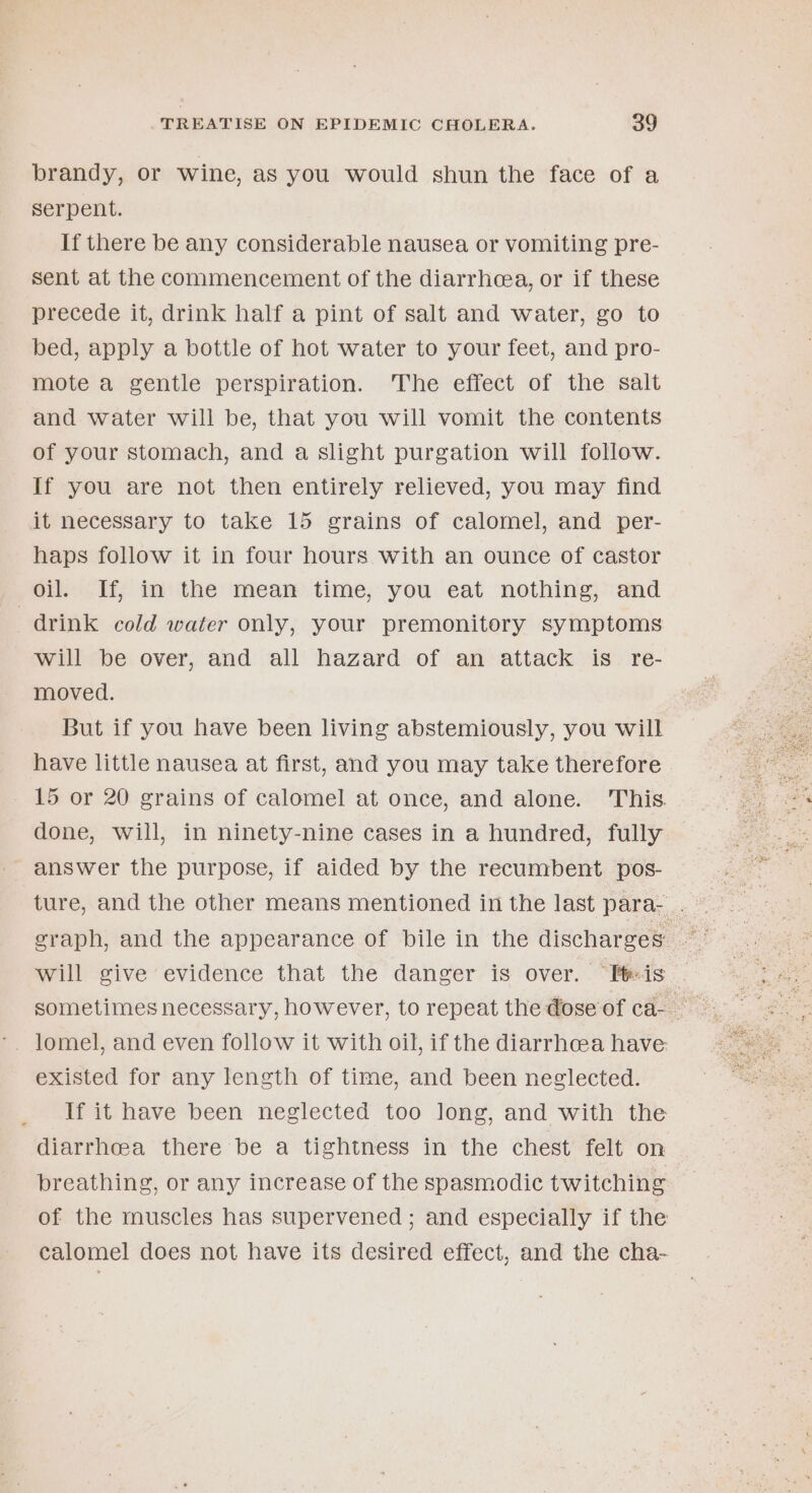 brandy, or wine, as you would shun the face of a Serpent. If there be any considerable nausea or vomiting pre- sent at the commencement of the diarrhea, or if these precede it, drink half a pint of salt and water, go to bed, apply a bottle of hot water to your feet, and pro- mote a gentle perspiration. The effect of the salt and water will be, that you will vomit the contents of your stomach, and a slight purgation will follow. If you are not then entirely relieved, you may find it necessary to take 15 grains of calomel, and per- haps follow it in four hours with an ounce of castor oil. If, in the mean time, you eat nothing, and drink cold water only, your premonitory symptoms will be over, and all hazard of an attack is re- moved. But if you have been living abstemiously, you will have little nausea at first, and you may take therefore 15 or 20 grains of calomel at once, and alone. This. done, will, in ninety-nine cases in a hundred, fully answer the purpose, if aided by the recumbent pos- will give evidence that the danger is over. “tis existed for any length of time, and been neglected. If it have been neglected too long, and with the diarrhea there be a tightness in the chest felt on breathing, or any increase of the spasmodic twitching of the muscles has supervened ; and especially if the calomel does not have its desired effect, and the cha-