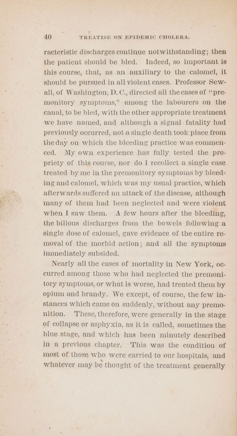 , &gt; AO TREATISE ON EPIDEMIC CHOLERA. racteristic discharges continue notwithstanding; then the patient should be bled. Indeed, so important is this course, that, as an auxiliary to the calomel, it should be pursued in all violent cases. Professor Sew- _ all, of Washington, D.C., directed all the cases of ‘“‘pre- monitory symptoms,” among the labourers on the canal, to be bled, with the other appropriate treatment we have named, and although a signal fatality had previously occurred, not a single death took place from the day on which the bleeding practice was commen- ced. My own experience has fully tested the pro- priety of this course, nor do I recollect a single case. - treated by me in the premonitory symptoms by bleed= 7 ing and calomel, which was my usual practice, which afterwards suffered an attack of the disease, although many of them had been neglected and were violent when I saw them. A few hours after the bleeding, _ the bilious discharges from the bowels following a single dose of calomel, gave evidence of the entire re- moval of the morbid action; and all the symptoms: immediately subsided. Nearly all the cases of mortality in New York, oc- curred among those who had neglected the premoni- tory symptoms, or what is worse, had treated them by opium and brandy. We except, of course, the few in- stances Which came on suddenly, without any premo- nition. These, therefore, were generally in the stage of collapse or asphyxia, as it is called, sometimes the blue stage, and which has been minutely described in a previous chapter. This was the condition of ; most of those who were carried to our hospitals, and whatever may be thought of the treatment generally »