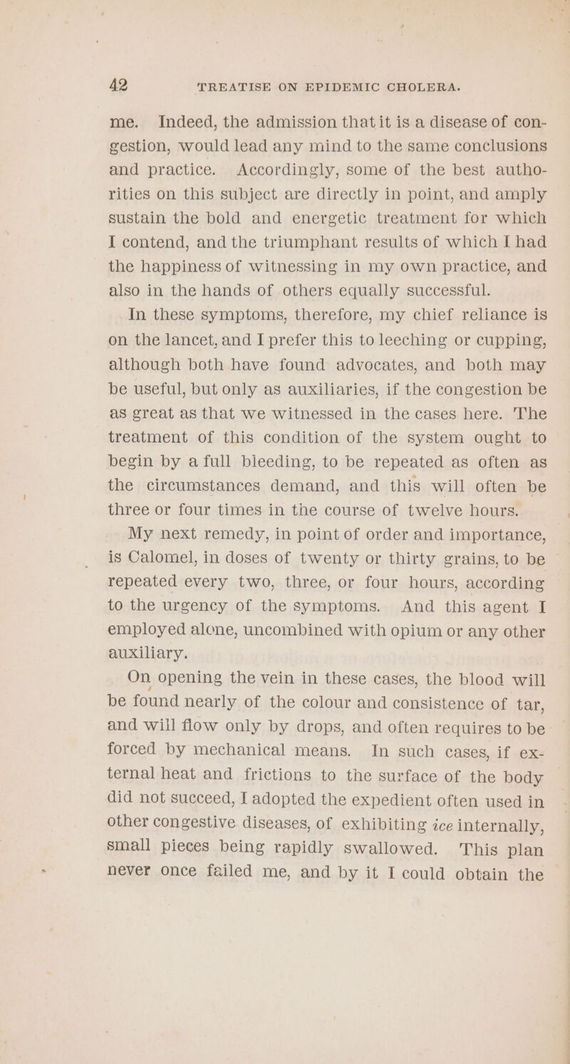 me. Indeed, the admission thatit is a disease of con- gestion, would lead any mind to the same conclusions and practice. Accordingly, some of the best autho- rities on this subject are directly in point, and amply sustain the bold and energetic treatment for which I contend, and the triumphant results of which [ had the happiness of witnessing in my own practice, and also in the hands of others equally successful. In these symptoms, therefore, my chief reliance is on the lancet, and I prefer this to leeching or cupping, although both have found advocates, and both may be useful, but only as auxiliaries, if the congestion be as great as that we witnessed in the cases here. The treatment of this condition of the system ought to begin by a full bleeding, to be repeated as often as the circumstances demand, and this will often be three or four times in the course of twelve hours. My next remedy, in point of order and importance, is Calomel, in doses of twenty or thirty grains, to be repeated every two, three, or four hours, according to the urgency of the symptoms. And this agent I employed alone, uncombined with opium or any other auxiliary. On opening the vein in these cases, the blood will be found nearly of the colour and consistence of tar, and will flow only by drops, and often requires to be forced by mechanical means. In such cases, if ex- ternal heat and frictions to the surface of the body did not succeed, I adopted the expedient often used in other congestive diseases, of exhibiting ice internally, small pieces being rapidly swallowed. This plan never once failed me, and by it I could obtain the ——
