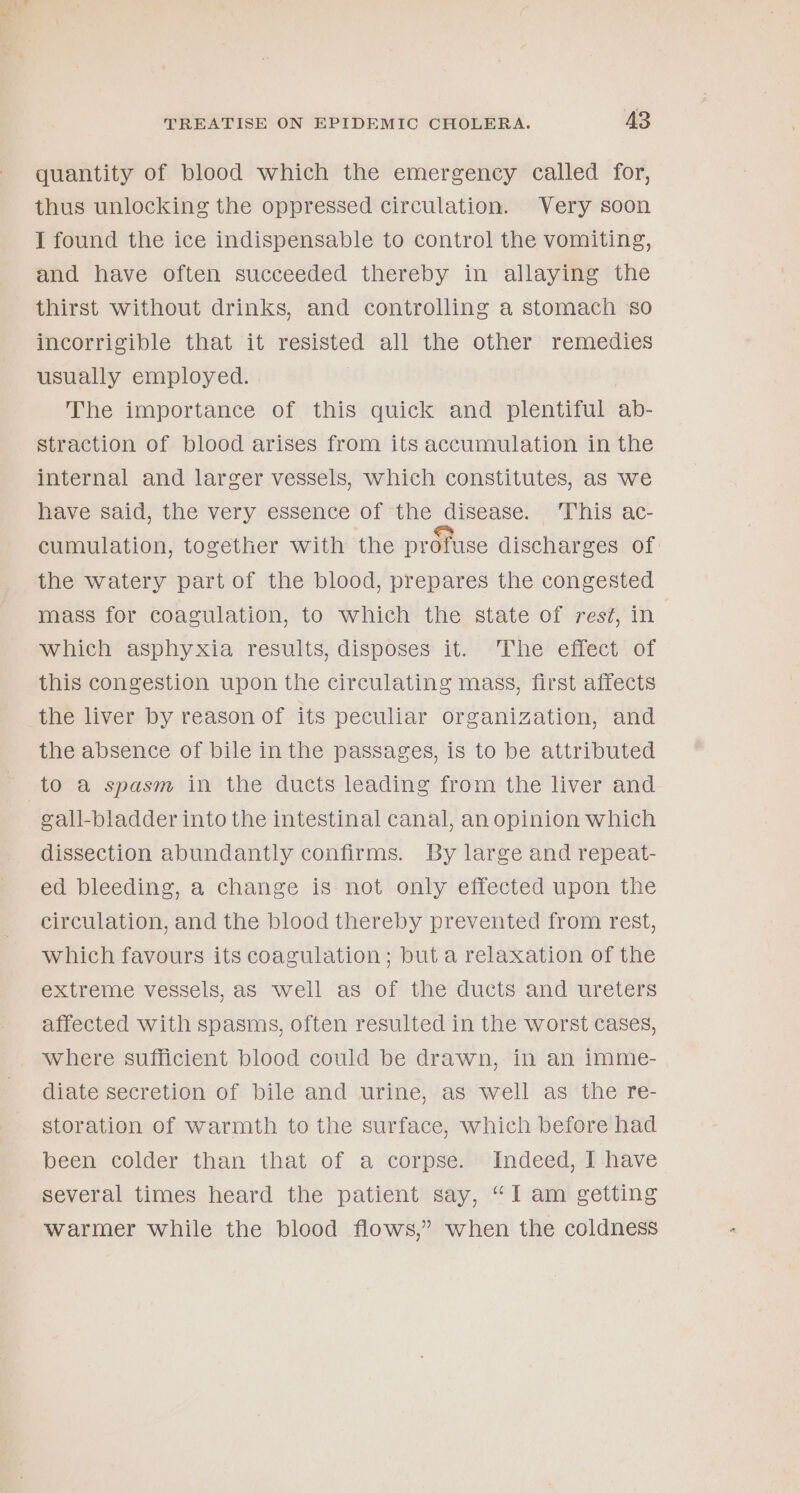 quantity of blood which the emergency called for, thus unlocking the oppressed circulation. Very soon I found the ice indispensable to control the vomiting, and have often succeeded thereby in allaying the thirst without drinks, and controlling a stomach ‘so incorrigible that it resisted all the other remedies usually employed. The importance of this quick and plentiful ab- straction of blood arises from its accumulation in the internal and larger vessels, which constitutes, as we have said, the very essence of the disease. ‘This ac- cumulation, together with the profuse discharges of: the watery part of the blood, prepares the congested mass for coagulation, to which the state of rest, in which asphyxia results, disposes it. The effect of this congestion upon the circulating mass, first affects the liver by reason of its peculiar organization, and the absence of bile in the passages, is to be attributed gall-bladder into the intestinal canal, an opinion which dissection abundantly confirms. By large and repeat- ed bleeding, a change is not only effected upon the circulation, and the blood thereby prevented from rest, which favours its coagulation; but a relaxation of the extreme vessels, as well as of the ducts and ureters affected with spasms, often resulted in the worst cases, where sufficient blood could be drawn, in an imme- diate secretion of bile and urine, as well as the re- storation of warmth to the surface, which before had been colder than that of a corpse. Indeed, I have several times heard the patient say, “I am getting warmer while the blood flows,” when the coldness