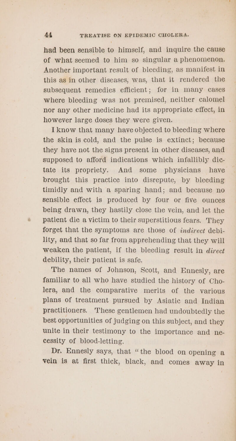 had been sensible to himself, and inquire the cause of what seemed to him so singular a phenomenon. Another important result of bleeding, as manifest in this as in other diseases, was, that it rendered the subsequent remedies efficient; for in many cases where bleeding was not premised, neither calomel nor any other medicine had its appropriate effect, in however large doses they were given. I know that many have objected to bleeding where the skin is cold, and the pulse is extinct; because they have not the signs present in other diseases, and supposed to afford indications which infallibly dic- brought this practice into disrepute, by bleeding timidly and with a sparing hand; and because no Sensible effect is produced by four or five ounces being drawn, they hastily close the vein, and let the patient die a victim to their superstitious fears. They forget that the symptoms are those of indirect debi- lity, and that so far from apprehending that they will weaken the patient, if the bleeding result in direct debility, their patient is safe. The names of Johnson, Scott, and Ennesly, are familiar to all who have studied the history of Cho- lera, and the comparative merits of the various plans of treatment pursued by Asiatic and Indian practitioners. These gentlemen had undoubtedly the best opportunities of judging on this subject, and they unite in their testimony to the importance and ne- cessity of blood-letting. Dr. Ennesly says, that “the blood on opening a vein is at first thick, black, and comes away in