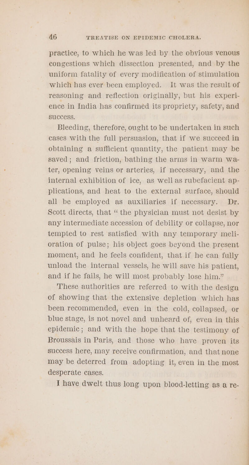 practice, to which he was led by the obvious venous congestions which dissection presented, and by the uniform fatality of every modification of stimulation which has ever been employed. It was the result of reasoning and reflection originally, but his experi- ence in India has confirmed its propriety, safety, and success. Bleeding, therefore, ought to be undertaken in such cases with the full persuasion, that if we succeed in obtaining a sufficient quantity, the patient may be saved; and friction, bathing the arms in warm wa- internal exhibition of ice, as well as rubefacient ap- plications, and heat to the external surface, should all be employed as auxiliaries if necessary. Dr. Scott directs, that “the physician must not desist by any intermediate accession of debility or collapse, nor tempted to rest satisfied with any temporary meli- oration of pulse; his object goes beyond the present moment, and he feels confident, that if he can fully unload the internal vessels, he will save his patient, and if he fails, he will most probably lose him.” These authorities are referred to with the design of showing that the extensive depletion which has been recommended, even in the cold, collapsed, or blue stage, is not novel and unheard of, even in this Broussais in Paris, and those who have proven its success here, may receive confirmation, and that none may be deterred from adopting it, even in the most desperate cases. 1 have dwelt thus long upon blood-letting as a re-
