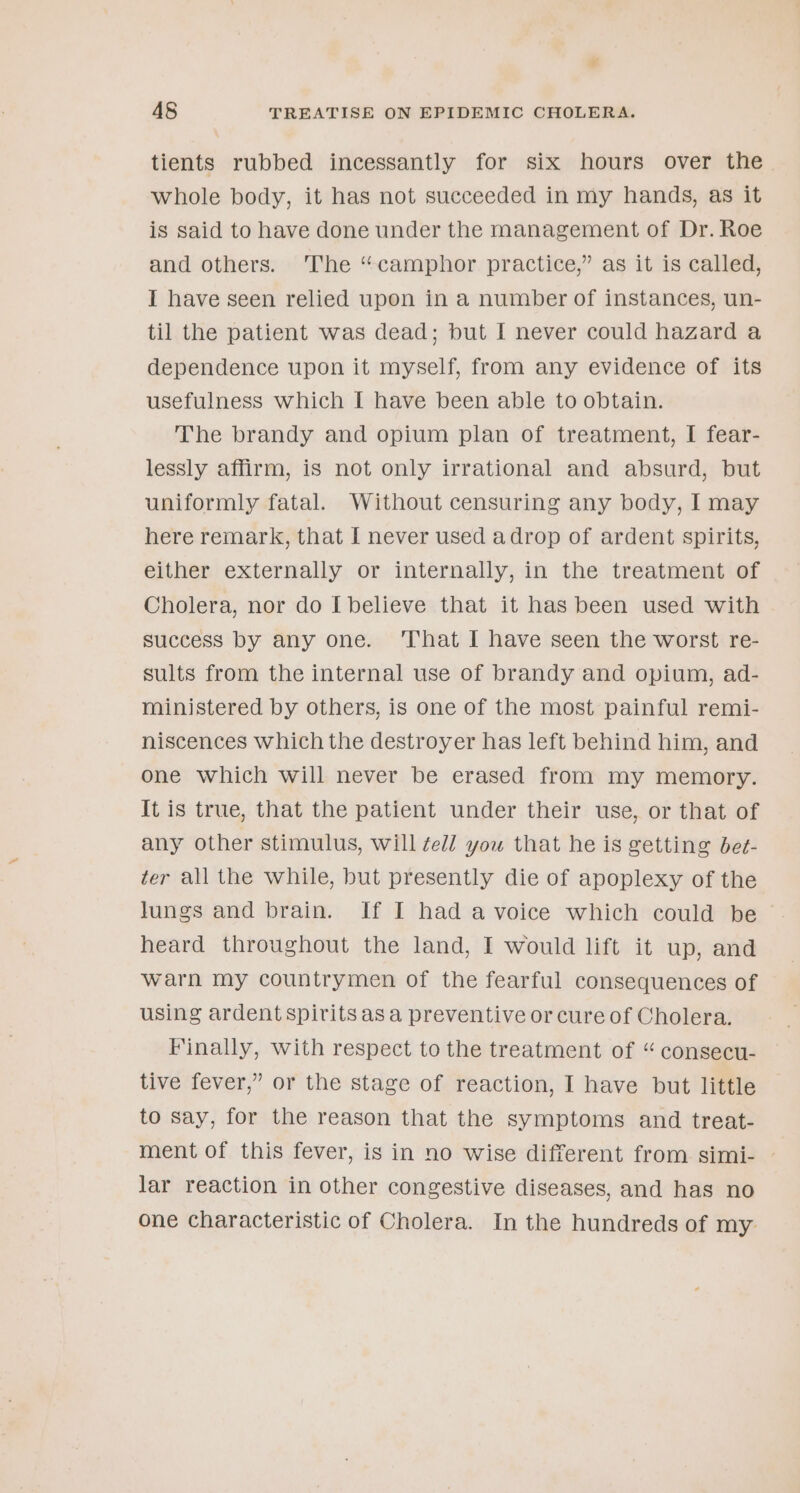 . 48 TREATISE ON EPIDEMIC CHOLERA. tients rubbed incessantly for six hours over the whole body, it has not succeeded in my hands, as it is said to have done under the management of Dr. Roe and others. The “camphor practice,” as it is called, I have seen relied upon in a number of instances, un- til the patient was dead; but I never could hazard a dependence upon it myself, from any evidence of its usefulness which I have been able to obtain. The brandy and opium plan of treatment, I fear- lessly affirm, is not only irrational and absurd, but uniformly fatal. Without censuring any body, I may here remark, that I never used adrop of ardent spirits, either externally or internally, in the treatment of Cholera, nor do I believe that it has been used with success by any one. ‘That I have seen the worst re- sults from the internal use of brandy and opium, ad- ministered by others, is one of the most painful remi- niscences which the destroyer has left behind him, and one which will never be erased from my memory. It is true, that the patient under their use, or that of any other stimulus, will fell you that he is getting bet- ter all the while, but presently die of apoplexy of the lungs and brain. If I had a voice which could be © heard throughout the land, I would lift it up, and warn my countrymen of the fearful consequences of using ardent spirits asa preventive or cure of Cholera. Finally, with respect to the treatment of “ consecu- tive fever,” or the stage of reaction, I have but little to say, for the reason that the symptoms and treat- ment of this fever, is in no wise different from simi- — lar reaction in other congestive diseases, and has no one characteristic of Cholera. In the hundreds of my