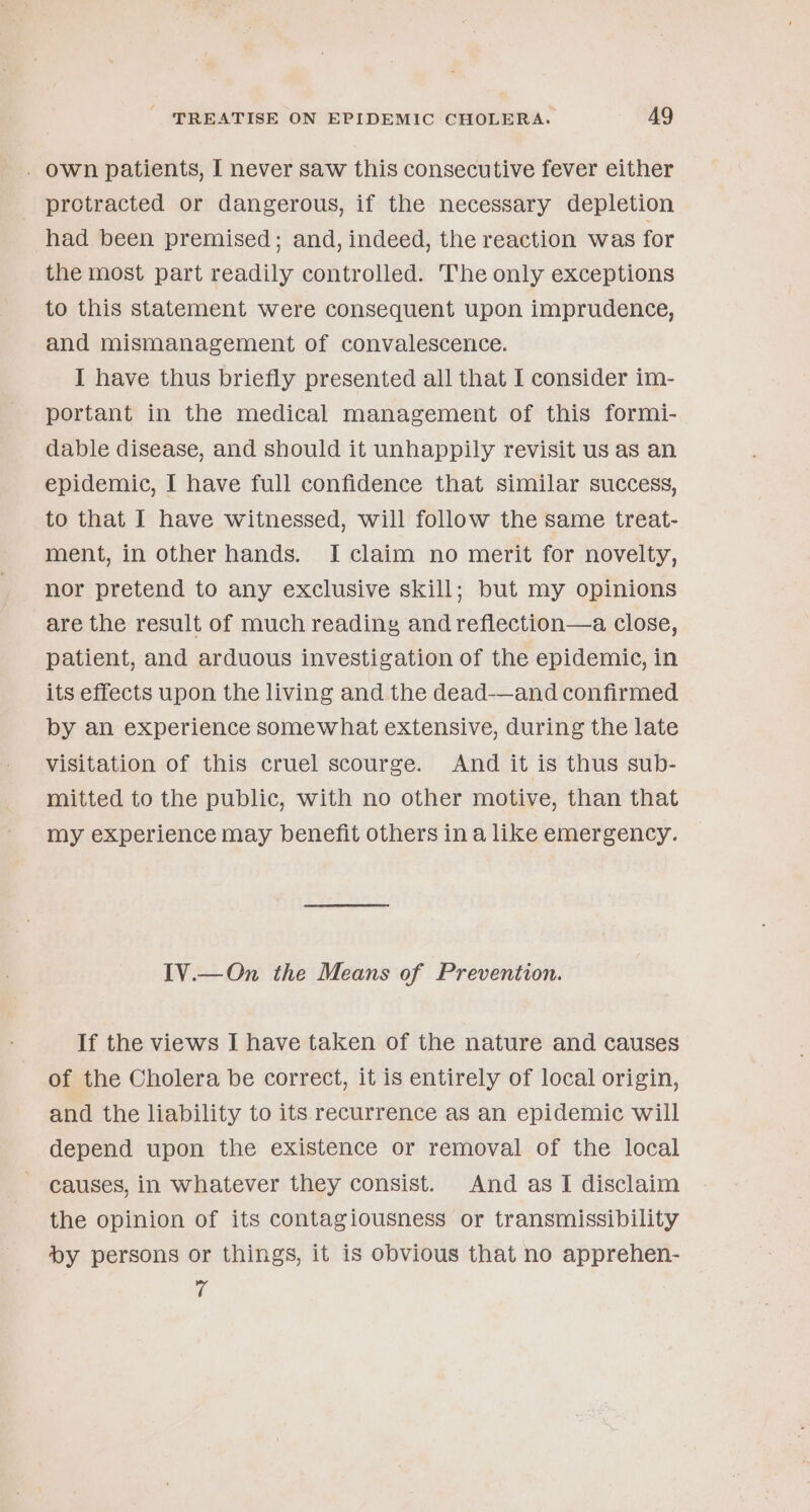 . own patients, I never saw this consecutive fever either protracted or dangerous, if the necessary depletion had been premised; and, indeed, the reaction was for the most part readily controlled. The only exceptions to this statement were consequent upon imprudence, and mismanagement of convalescence. I have thus briefly presented all that I consider im- portant in the medical management of this formi- dable disease, and should it unhappily revisit us as an epidemic, I have full confidence that similar success, to that I have witnessed, will follow the same treat- ment, in other hands. I claim no merit for novelty, nor pretend to any exclusive skill; but my opinions are the result of much reading and refiection—a close, patient, and arduous investigation of the epidemic, in its effects upon the living and the dead-—and confirmed by an experience somewhat extensive, during the late visitation of this cruel scourge. And it is thus sub- mitted to the public, with no other motive, than that my experience may benefit others ina like emergency. IV.—On the Means of Prevention. If the views I have taken of the nature and causes of the Cholera be correct, it is entirely of local origin, and the liability to its recurrence as an epidemic will depend upon the existence or removal of the local causes, in whatever they consist. And as I disclaim the opinion of its contagiousness or transmissibility by persons or things, it is obvious that no apprehen- fi
