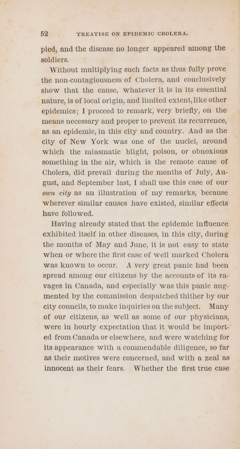 pied, and the disease no longer appeared among the soldiers. Without multiplying such facts as thus fully prove the non-contagiousness of Cholera, and conclusively show that the cause, whatever it is in its essential nature, is of local origin, and limited extent, like other epidemics; I proceed to remark, very briefly, on the means necessary and proper to prevent its recurrence, as an epidemic, in this city and country. And as the city of New York was one of the nuclei, around which the miasmatic blight, poison, or obnoxious something in the air, which is the remote cause of Cholera, did prevail during the months of July, Au- gust, and September last, I shall use this case of our own city aS an illustration of my remarks, because wherever similar causes have existed, similar effects have followed. Having already stated that the epidemic influence exhibited itself in other diseases, in this city, during the months of May and June, it is not easy to state when or where the first case of well marked Cholera was known to occur. &lt;A very great panic had been spread among our citizens by the accounts of its ra- vages in Canada, and especially was this panic aug- mented by the commission despatched thither by our city councils, to make inquiries on the subject. Many | of our citizens, as well as some of our physicians, were in hourly expectation that it would be import- ed from Canada or elsewhere, and were watching for its appearance with a commendable diligence, so far as their motives were concerned, and with a Zeal as innocent as their fears. Whether the first true case