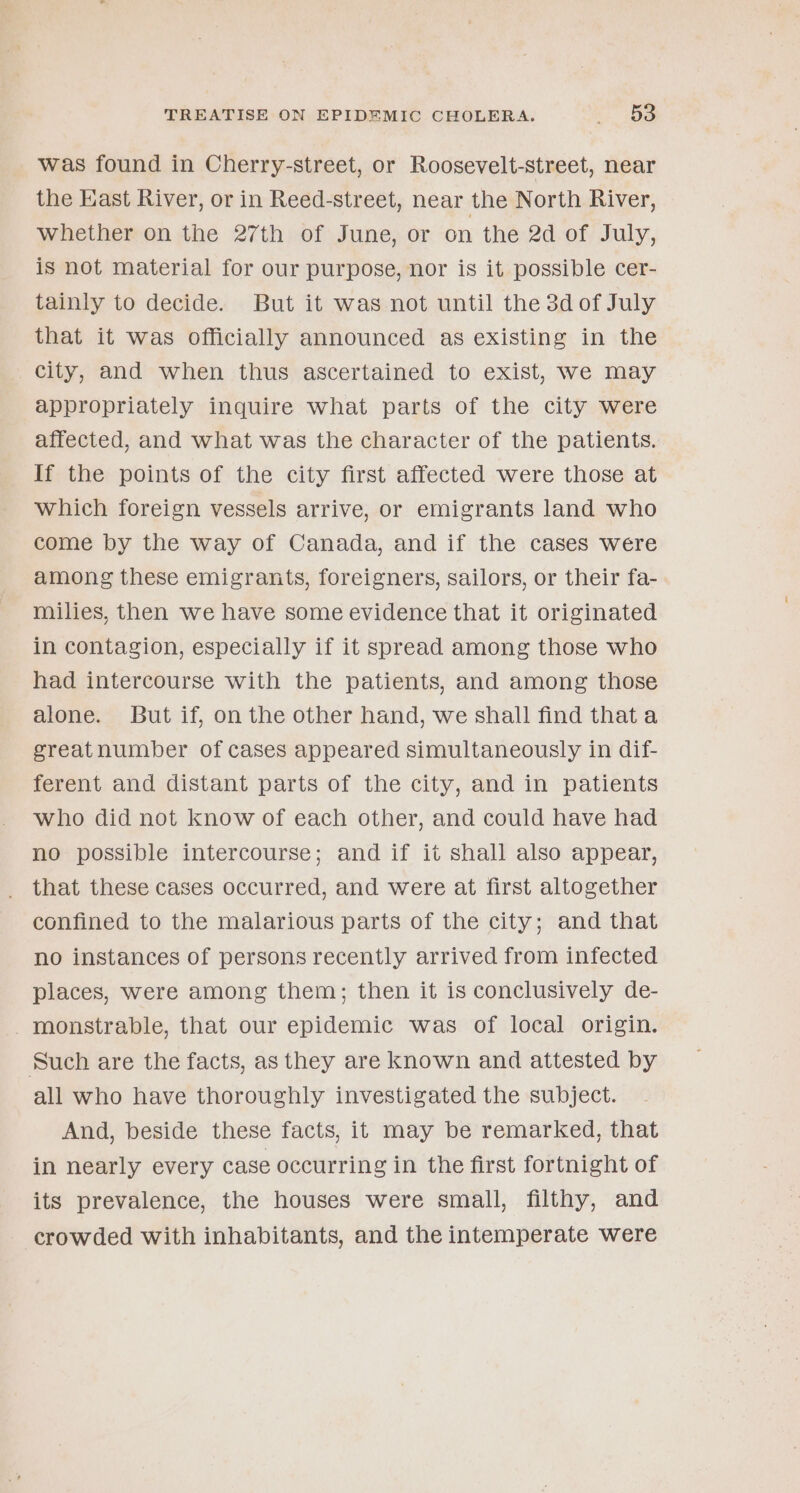 was found in Cherry-street, or Roosevelt-street, near the East River, or in Reed-street, near the North River, whether on the 27th of June, or on the 2d of July, is not material for our purpose, nor is it possible cer- tainly to decide. But it was not until the 3d of July that it was officially announced as existing in the city, and when thus ascertained to exist, we may appropriately inquire what parts of the city were affected, and what was the character of the patients. If the points of the city first affected were those at which foreign vessels arrive, or emigrants land who come by the way of Canada, and if the cases were among these emigrants, foreigners, sailors, or their fa- milies, then we have some evidence that it originated in contagion, especially if it spread among those who had intercourse with the patients, and among those alone. But if, on the other hand, we shall find thata greatnumber of cases appeared simultaneously in dif- ferent and distant parts of the city, and in patients who did not know of each other, and could have had no possible intercourse; and if it shall also appear, that these cases occurred, and were at first altogether confined to the malarious parts of the city; and that no instances of persons recently arrived from infected places, were among them; then it is conclusively de- -monstrable, that our epidemic was of local origin. Such are the facts, as they are known and attested by all who have thoroughly investigated the subject. And, beside these facts, it may be remarked, that in nearly every case occurring in the first fortnight of its prevalence, the houses were small, filthy, and crowded with inhabitants, and the intemperate were
